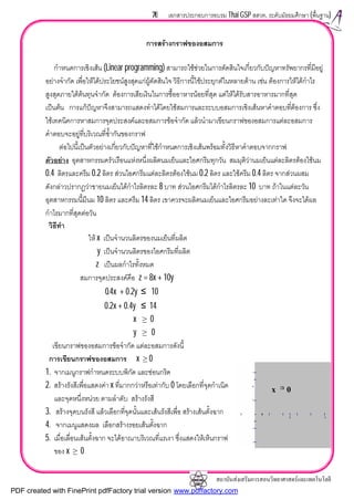 สถาบันสงเสริมการสอนวิทยาศาสตรและเทคโนโลยี
76 เอกสารประกอบการอบรม Thai GSP สสวท. ระดับมัธยมศึกษา (พื้นฐาน)
การสรางกราฟของอสมการ
กําหนดการเชิงเสน (Linear programming) สามารถใชชวยในการตัดสินใจเกี่ยวกับปญหาทรัพยากรที่มีอยู
อยางจํากัด เพื่อใหไดประโยชนสูงสุดแกผูตัดสินใจ วิธีการนี้ใชประยุกตในหลายดาน เชน ตองการใหไดกําไร
สูงสุดภายใตตนทุนจํากัด ตองการเสียเงินในการซื้ออาหารนอยที่สุด แตใหไดรับสารอาหารมากที่สุด
เปนตน การแกปญหาจึงสามารถแสดงทําไดโดยใชสมการและระบบอสมการเชิงเสนหาคําตอบที่ตองการ ซึ่ง
ใชเทคนิคการหาสมการจุดประสงคและอสมการขอจํากัด แลวนํามาเขียนกราฟของอสมการแตละอสมการ
คําตอบจะอยูที่บริเวณที่ซ้ํากันของกราฟ
ตอไปนี้เปนตัวอยางเกี่ยวกับปญหาที่ใชกําหนดการเชิงเสนพรอมทั้งวิธีหาคําตอบจากกราฟ
ตัวอยาง อุตสาหกรรมครัวเรือนแหงหนึ่งผลิตนมเย็นและไอศกรีมทุกวัน สมมุติวานมเย็นแตละลิตรตองใชนม
0.4 ลิตรและครีม 0.2 ลิตร สวนไอศกรีมแตละลิตรตองใชนม 0.2 ลิตร และใชครีม 0.4 ลิตร จากสวนผสม
ดังกลาวปรากฏวาขายนมเย็นไดกําไรลิตรละ 8 บาท สวนไอศกรีมไดกําไรลิตรละ 10 บาท ถาในแตละวัน
อุตสาหกรรมนี้มีนม 10 ลิตร และครีม 14 ลิตร เขาควรจะผลิตนมเย็นและไอศกรีมอยางละเทาใด จึงจะไดผล
กําไรมากที่สุดตอวัน
วิธีทํา
ให x เปนจํานวนลิตรของนมเย็นที่ผลิต
y เปนจํานวนลิตรของไอศกรีมที่ผลิต
z เปนผลกําไรทั้งหมด
สมการจุดประสงคคือ z = 8x + 10y
0.4x + 0.2y ≤ 10
0.2x + 0.4y ≤ 14
x ≥ 0
y ≥ 0
เขียนกราฟของอสมการขอจํากัด แตละอสมการดังนี้
การเขียนกราฟของอสมการ x ≥ 0
1. จากเมนูกราฟกําหนดระบบพิกัด และซอนกริด
2. สรางรังสีเพื่อแสดงคา x ที่มากกวาหรือเทากับ 0 โดยเลือกที่จุดกําเนิด
และจุดหนึ่งหนวย ตามลําดับ สรางรังสี
3. สรางจุดบนรังสี แลวเลือกที่จุดนั้นและเสนรังสีเพื่อ สรางเสนตั้งฉาก
4. จากเมนูแสดงผล เลือกสรางรอยเสนตั้งฉาก
5. เมื่อเลื่อนเสนตั้งฉาก จะไดอาณาบริเวณที่แรเงา ซึ่งแสดงใหเห็นกราฟ
ของ x ≥ 0
x ≥ 0
PDF created with FinePrint pdfFactory trial version www.pdffactory.com
 