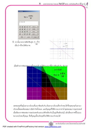 สถาบันสงเสริมการสอนวิทยาศาสตรและเทคโนโลยี
79 เอกสารประกอบการอบรม Thai GSP สสวท. ระดับมัธยมศึกษา (พื้นฐาน)
4. จากนั้นวาดกราฟฟงกชัน y=
เมื่อ z = 0 จะไดดังภาพ
เมื่อสรางกราฟของอสมการทั้งหมดแลว จะไดสวนแรเงาที่มีการซอนทับกัน ดังภาพ
เซตของจุดที่อยูในอาณาบริเวณที่แรเงาซอนทับกัน เปนอาณาบริเวณที่หาคําตอบได ซึ่งจุดทุกจุดในอาณา
บริเวณนี้สอดคลองอสมการขอจํากัดทั้งหมด และมีจุดมุมที่ใชพิจารณาหาคาต่ําสุดของสมการจุดประสงค
เมื่อเขียนกราฟของสมการจุดประสงคบนระบบพิกัดเดียวกัน (ในรูปคือเสนประ) แลวเลื่อนกราฟนี้ไปแบบ
ขนานจะไปพบที่จุดมุม ซึ่งที่จุดมุมนี้จะเปนจุดที่จะใชพิจารณาคําตอบได
10
8 xz −
PDF created with FinePrint pdfFactory trial version www.pdffactory.com
 