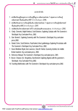 สถาบันสงเสริมการสอนวิทยาศาสตรและเทคโนโลยี
83 เอกสารประกอบการอบรม Thai GSP สสวท. ระดับมัธยมศึกษา (พื้นฐาน)
เอกสารอางอิง
1. หนังสือเรียนคูมือครูสาระการเรียนรูพื้นฐาน คณิตศาสตรเลม 1 กลุมสาระการเรียนรู
คณิตศาสตร ชั้นมัธยมศึกษาปที่ 1.สํานักพิมพคุรุสภา,2546.
2. หนังสือเรียนสาระการเรียนรูเพิ่มเติม คณิตศาสตรเลม 1 กลุมสาระการเรียนรูคณิตศาสตร
ชั้นมัธยมศึกษาปที่ 2.สํานักพิมพคุรุสภา,2547.
3. หนังสือเรียนวิชาคณิตศาสตร ค013 ระดับมัธยมศึกษาตอนปลาย .สํานักพิมพคุรุสภา,2542.
4. Cindy Clements, Ralph Pantossi, Scott Steketee.Exploring Calculus with The Geometer’s
Sketchpad. Key Curriculum Press, 2002.
5. Dan Bennett . Exploring Geometry with The Geometer’s Sketchpad. Key curriculum
press,2002.
6. Danial Scher, Scott Steketee, Pual Kunkel, Irina Lyublinskqya.Exploring Precalculus with
The Geometer’s Sketchpad. Key Curriculum Press, 2002.
7. Karen Windham Wyatt, Ann Lawrence, Gina M. Foletta. Geometry Activites for middle
School students. Key curriculum press, 2002.
8. Reference Manual. The Geometer’s Sketchpad. Key curriculum press. 2001.
9. Steven Chanan, Eric Bergofsley, Dan Bennett. Exploring Algebra with the geometer’s
Sketchpad . Key Curriculum Press,2002.
10. Teaching Mathematics with The Geometer’s Sketchpad. Key curriculum press.2002.
PDF created with FinePrint pdfFactory trial version www.pdffactory.com
 
