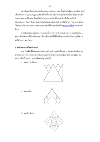 พาราโบลา เป็นภาคตัดกรวยที่เกิดจากการตัดกันระหว่างพื้นผิวกรวยด้วยระนาบที่ขนานกับ
เส้นกาเนิดกรวย (generating line) ของพื้นผิวนั้น พาราโบลาสามารถกาหนดเป็นด้วยจุดต่าง ๆ ที่มี
ระยะห่างจากจุดที่กาหนด คือ จุดโฟกัส (focus) และเส้นที่กาหนด คือ เส้นไดเรกตริกซ์
(directrix)พาราโบลาเป็นแนวคิดที่สาคัญในทฤษฎีคณิตศาสตร์ อย่างไรก็ดี พาราโบลาสามารถพบ
ได้บ่อยมากในโลกภายนอก และสามารถนาในใช้เป็นประโยชน์ในวิศวกรรม ฟิสิกส์ และศาสตร์
อื่น ๆ
พาราโบลามีหลายรูปชนิด เช่นกรวยคว่ากรวยหงาย บ้างทีตัดผ่าน 2 ช่อง บางทีตัดผ่าน 4
ช่อง แล้วแต่สมการที่มีการกาหนดมา ซึ่งจะเป็นชนิดให้ก็ได้แต่ไม่สามารถเป็นเส้นตรงๆได้เพราะ
จะไม่เรียกว่า พาราโบลา
3. ลายไทยและลายไทยประยุกต์
กลุ่มข้าพเจ้าได้คัดสรรลายไทยและลายไทยประยุกต์มาทั้งหมด 10 ลาย จากหนังสือสมุด
ตาราลายไทย เขียนโดยพระเทวาภินิมมิต และหนังสือลายไทยภาคปฏิบัติ เขียนโดยวรรณะ เกิด
สนอง เพื่อใช้ในการตรวจสอบข้อสมมติฐานมีดังนี้
3.1 ลายกระจังฟันปลา
3.2 ลายตาอ้อย
3.3 ลายประจายาม
-15-
 