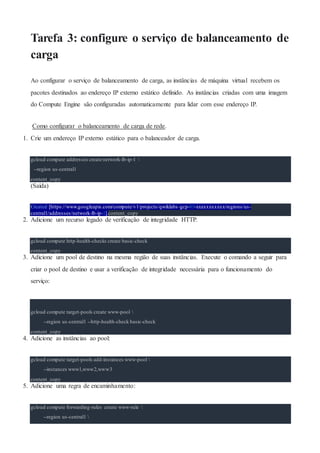 Tarefa 3: configure o serviço de balanceamento de
carga
Ao configurar o serviço de balanceamento de carga, as instâncias de máquina virtual recebem os
pacotes destinados ao endereço IP externo estático definido. As instâncias criadas com uma imagem
do Compute Engine são configuradas automaticamente para lidar com esse endereço IP.
Como configurar o balanceamento de carga de rede.
1. Crie um endereço IP externo estático para o balanceador de carga.
gcloud compute addresses create network-lb-ip-1 
--region us-central1
content_copy
(Saída)
Created [https://www.googleapis.com/compute/v1/projects/qwiklabs-gcp-03-xxxxxxxxxxx/regions/us-
central1/addresses/network-lb-ip-1].content_copy
2. Adicione um recurso legado de verificação de integridade HTTP.
gcloud compute http-health-checks create basic-check
content_copy
3. Adicione um pool de destino na mesma região de suas instâncias. Execute o comando a seguir para
criar o pool de destino e usar a verificação de integridade necessária para o funcionamento do
serviço:
gcloud compute target-pools create www-pool 
--region us-central1 --http-health-check basic-check
content_copy
4. Adicione as instâncias ao pool:
gcloud compute target-pools add-instances www-pool 
--instances www1,www2,www3
content_copy
5. Adicione uma regra de encaminhamento:
gcloud compute forwarding-rules create www-rule 
--region us-central1 
 