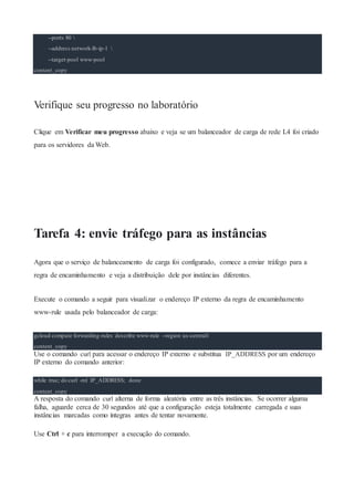 --ports 80 
--address network-lb-ip-1 
--target-pool www-pool
content_copy
Verifique seu progresso no laboratório
Clique em Verificar meu progresso abaixo e veja se um balanceador de carga de rede L4 foi criado
para os servidores da Web.
Tarefa 4: envie tráfego para as instâncias
Agora que o serviço de balanceamento de carga foi configurado, comece a enviar tráfego para a
regra de encaminhamento e veja a distribuição dele por instâncias diferentes.
Execute o comando a seguir para visualizar o endereço IP externo da regra de encaminhamento
www-rule usada pelo balanceador de carga:
gcloud compute forwarding-rules describe www-rule --region us-central1
content_copy
Use o comando curl para acessar o endereço IP externo e substitua IP_ADDRESS por um endereço
IP externo do comando anterior:
while true; do curl -m1 IP_ADDRESS; done
content_copy
A resposta do comando curl alterna de forma aleatória entre as três instâncias. Se ocorrer alguma
falha, aguarde cerca de 30 segundos até que a configuração esteja totalmente carregada e suas
instâncias marcadas como íntegras antes de tentar novamente.
Use Ctrl + c para interromper a execução do comando.
 