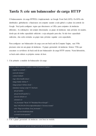 Tarefa 5: crie um balanceador de carga HTTP
O balanceamento de carga HTTP(S) é implementado no Google Front End (GFE). Os GFEs são
distribuídos globalmente e funcionam em conjunto usando a rede global e o plano de controle do
Google. Você pode configurar regras que direcionem as URLs para conjuntos de instâncias
diferentes. As solicitações são sempre direcionadas ao grupo de instâncias mais próximo do usuário,
desde que ele tenha capacidade suficiente e seja adequado para elas. Se não tiver capacidade
suficiente, elas serão enviadas ao grupo mais próximo seguinte com capacidade.
Para configurar um balanceador de carga com um back-end do Compute Engine, suas VMs
precisam estar em um grupo de instâncias. O grupo gerenciado de instâncias fornece VMs que
executam os servidores de back-end de um balanceador de carga HTTP externo. Neste laboratório,
os back-ends exibem os próprios nomes de host.
1. Crie primeiro o modelo do balanceador de carga:
gcloud compute instance-templates create lb-backend-template 
--region=us-central1 
--network=default 
--subnet=default 
--tags=allow-health-check 
--image-family=debian-9 
--image-project=debian-cloud 
--metadata=startup-script='#! /bin/bash
apt-get update
apt-get install apache2 -y
a2ensite default-ssl
a2enmod ssl
vm_hostname="$(curl -H "Metadata-Flavor:Google" 
http://169.254.169.254/computeMetadata/v1/instance/name)"
echo "Page served from: $vm_hostname" | 
tee /var/www/html/index.html
systemctl restart apache2'
content_copy
2. Crie o grupo gerenciado de instâncias com base no modelo.
gcloud compute instance-groups managed create lb-backend-group 
 