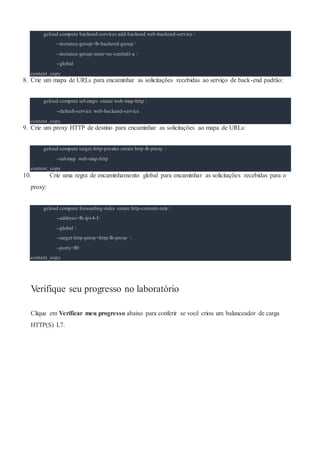 gcloud compute backend-services add-backend web-backend-service 
--instance-group=lb-backend-group 
--instance-group-zone=us-central1-a 
--global
content_copy
8. Crie um mapa de URLs para encaminhar as solicitações recebidas ao serviço de back-end padrão:
gcloud compute url-maps create web-map-http 
--default-service web-backend-service
content_copy
9. Crie um proxy HTTP de destino para encaminhar as solicitações ao mapa de URLs:
gcloud compute target-http-proxies create http-lb-proxy 
--url-map web-map-http
content_copy
10. Crie uma regra de encaminhamento global para encaminhar as solicitações recebidas para o
proxy:
gcloud compute forwarding-rules create http-content-rule 
--address=lb-ipv4-1
--global 
--target-http-proxy=http-lb-proxy 
--ports=80
content_copy
Verifique seu progresso no laboratório
Clique em Verificar meu progresso abaixo para conferir se você criou um balanceador de carga
HTTP(S) L7.
 
