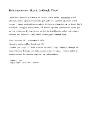 Treinamento e certificação do Google Cloud
...ajuda você a aproveitar as tecnologias do Google Cloud ao máximo. Nossas aulas incluem
habilidades técnicas e práticas recomendadas para ajudar você a alcançar rapidamente o nível
esperado e continuar sua jornada de aprendizado. Oferecemos treinamentos que vão do nível básico
ao avançado, com opções de aulas virtuais, sob demanda e por meio de transmissões ao vivo para
que você possa encaixá-las na correria do seu dia a dia. As certificações ajudam você a validar e
comprovar suas habilidades e conhecimentos das tecnologias do Google Cloud.
Manual atualizado em 22 de dezembro de 2020
Laboratório testado em 22 de dezembro de 2020
Copyright 2020 Google LLC. Todos os direitos reservados. Google e o logotipo do Google são
marcas registradas da Google LLC. Todos os outros nomes de produtos e empresas podem ser
marcas registradas das respectivas empresas a que estão associados.
Continuar a Quest
Compute Engine: Qwik Start — Windows
 