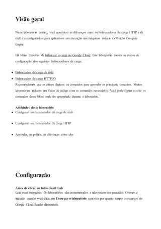 Visão geral
Neste laboratório prático, você aprenderá as diferenças entre os balanceadores de carga HTTP e de
rede e a configurá-los para aplicativos em execução nas máquinas virtuais (VMs) do Compute
Engine.
Há várias maneiras de balancear a carga no Google Cloud. Este laboratório mostra as etapas de
configuração dos seguintes balanceadores de carga:
 Balanceador de carga de rede
 Balanceador de carga HTTP(S)
Recomendamos que os alunos digitem os comandos para aprender os principais conceitos. Muitos
laboratórios incluem um bloco de código com os comandos necessários. Você pode copiar e colar os
comandos desse bloco onde for apropriado durante o laboratório.
Atividades deste laboratório
 Configurar um balanceador de carga de rede
 Configurar um balanceador de carga HTTP
 Aprender, na prática, as diferenças entre eles
Configuração
Antes de clicar no botão Start Lab
Leia estas instruções. Os laboratórios são cronometrados e não podem ser pausados. O timer é
iniciado quando você clica em Começar o laboratório e mostra por quanto tempo os recursos do
Google Cloud ficarão disponíveis.
 