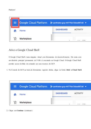 Platform".
Ative o Google Cloud Shell
O Google Cloud Shell é uma máquina virtual com ferramentas de desenvolvimento. Ele conta com
um diretório principal permanente de 5 GB e é executado no Google Cloud. O Google Cloud Shell
permite acesso de linha de comando aos seus recursos do GCP.
1. No Console do GCP, na barra de ferramentas superior direita, clique no botão Abrir o Cloud Shell.
2. Clique em Continue (continuar):
 