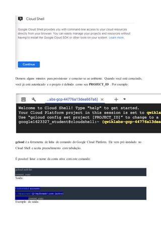 Demora alguns minutos para provisionar e conectar-se ao ambiente. Quando você está conectado,
você já está autenticado e o projeto é definido como seu PROJECT_ID . Por exemplo:
gcloud é a ferramenta de linha de comando do Google Cloud Platform. Ele vem pré-instalado no
Cloud Shell e aceita preenchimento com tabulação.
É possível listar o nome da conta ativa com este comando:
gcloud auth list
content_copy
Saída:
Credentialed accounts:
- <myaccount>@<mydomain>.com (active)
content_copy
Exemplo de saída:
 