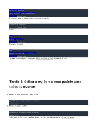 Credentialed accounts:
- google1623327_student@qwiklabs.net
content_copy
É possível listar o ID de projeto com este comando:
gcloud config list project
content_copy
Saída:
[core]
project = <project_ID>
content_copy
Exemplo de saída:
[core]
project = qwiklabs-gcp-44776a13dea667a6
content_copy
gcloud está disponível na página Visão geral do gcloud do Google Cloud.
Tarefa 1: defina a região e a zona padrão para
todos os recursos
1. Defina a zona padrão no Cloud Shell:
gcloud config set compute/zone us-central1-a
content_copy
2. Defina a região padrão:
gcloud config set compute/region us-central1
content_copy
Saiba mais sobre como escolher zonas e regiões na documentação Regiões e zonas.
 