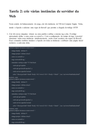 Tarefa 2: crie várias instâncias de servidor da
Web
Neste cenário de balanceamento de carga, crie três instâncias de VM do Compute Engine. Nelas,
instale o Apache e adicione uma regra de firewall que permita a chegada do tráfego HTTP.
1. Crie três novas máquinas virtuais na zona padrão e atribua a mesma tag a elas. O código
apresentado define a zona como us-central1-a. Com a configuração do campo de tags, é possível
mencionar todas essas instâncias simultaneamente, assim como acontece nas regras de firewall.
Esses comandos também instalam o Apache em todas as instâncias e atribuem uma página inicial
exclusiva a cada uma delas.
gcloud compute instances create www1 
--image-family debian-9 
--image-project debian-cloud 
--zone us-central1-a 
--tags network-lb-tag 
--metadata startup-script="#!/bin/bash
sudo apt-get update
sudo apt-get install apache2 -y
sudo service apache2 restart
echo '<!doctype html><html><body><h1>www1</h1></body></html>' | tee /var/www/html/index.html"
content_copy
gcloud compute instances create www2 
--image-family debian-9 
--image-project debian-cloud 
--zone us-central1-a 
--tags network-lb-tag 
--metadata startup-script="#!/bin/bash
sudo apt-get update
sudo apt-get install apache2 -y
sudo service apache2 restart
echo '<!doctype html><html><body><h1>www2</h1></body></html>' | tee /var/www/html/index.html"
content_copy
gcloud compute instances create www3 
--image-family debian-9 
--image-project debian-cloud 
--zone us-central1-a 
--tags network-lb-tag 
 