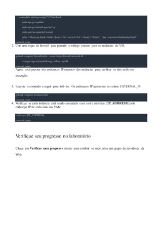 --metadata startup-script="#!/bin/bash
sudo apt-get update
sudo apt-get install apache2 -y
sudo service apache2 restart
echo '<!doctype html><html><body><h1>www3</h1></body></html>' | tee /var/www/html/index.html"
content_copy
2. Crie uma regra de firewall para permitir o tráfego externo para as instâncias de VM:
gcloud compute firewall-rules create www-firewall-network-lb 
--target-tags network-lb-tag --allow tcp:80
content_copy
Agora você precisa dos endereços IP externos das instâncias para verificar se elas estão em
execução.
3. Execute o comando a seguir para listá-las. Os endereços IP aparecem na coluna EXTERNAL_IP:
gcloud compute instances list
content_copy
4. Verifique se cada instância está sendo executada com curl e substitua [IP_ADDRESS] pelo
endereço IP de cada uma das VMs:
curl http://[IP_ADDRESS]
content_copy
Verifique seu progresso no laboratório
Clique em Verificar meu progresso abaixo para conferir se você criou um grupo de servidores da
Web.
 