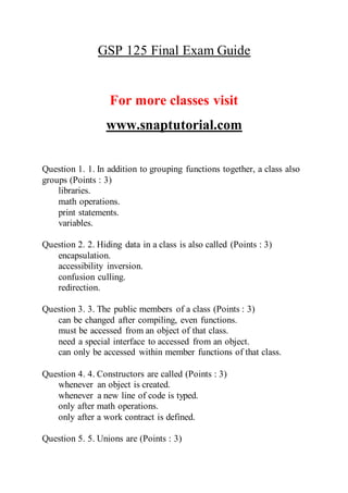 GSP 125 Final Exam Guide
For more classes visit
www.snaptutorial.com
Question 1. 1. In addition to grouping functions together, a class also
groups (Points : 3)
libraries.
math operations.
print statements.
variables.
Question 2. 2. Hiding data in a class is also called (Points : 3)
encapsulation.
accessibility inversion.
confusion culling.
redirection.
Question 3. 3. The public members of a class (Points : 3)
can be changed after compiling, even functions.
must be accessed from an object of that class.
need a special interface to accessed from an object.
can only be accessed within member functions of that class.
Question 4. 4. Constructors are called (Points : 3)
whenever an object is created.
whenever a new line of code is typed.
only after math operations.
only after a work contract is defined.
Question 5. 5. Unions are (Points : 3)
 