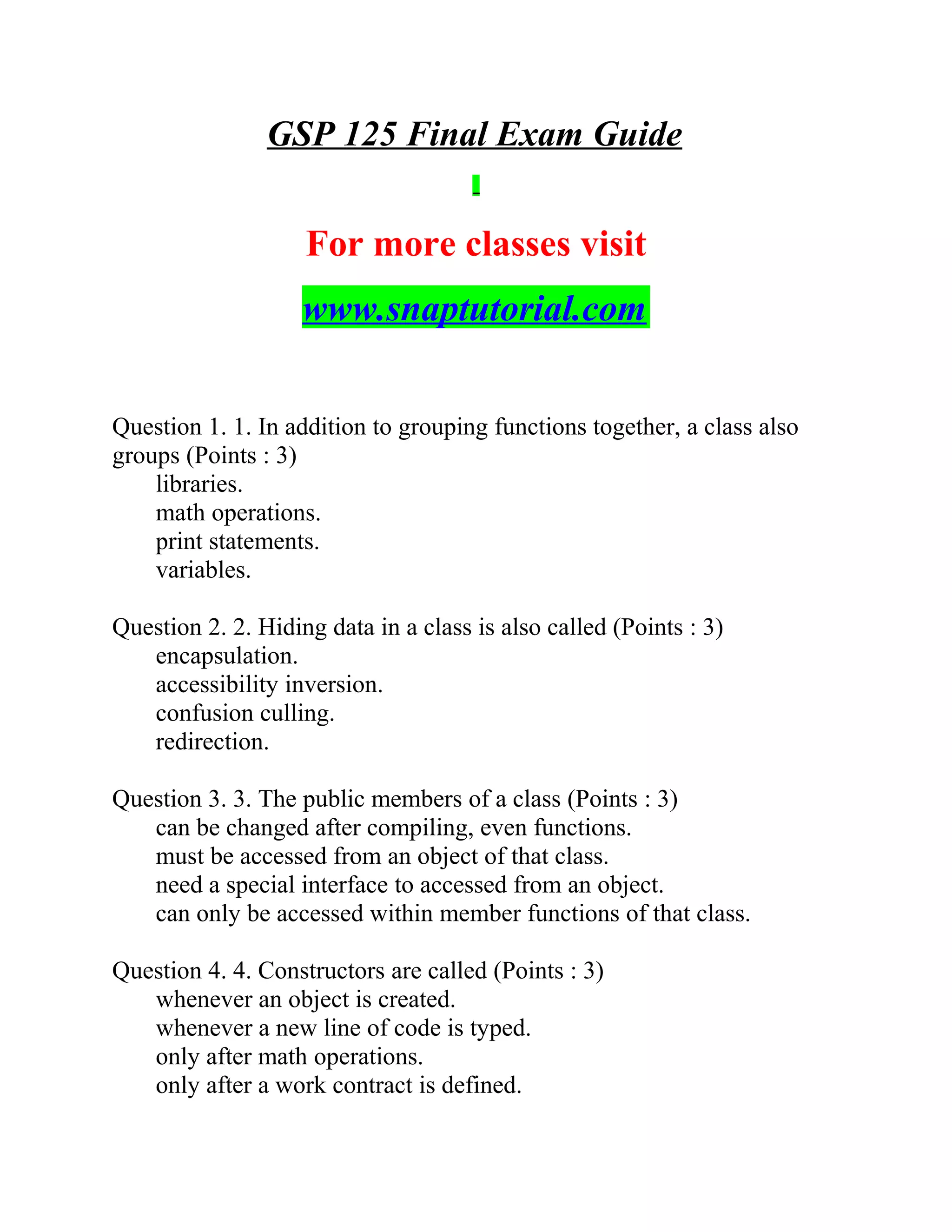 GSP 125 Final Exam Guide
For more classes visit
www.snaptutorial.com
Question 1. 1. In addition to grouping functions together, a class also
groups (Points : 3)
libraries.
math operations.
print statements.
variables.
Question 2. 2. Hiding data in a class is also called (Points : 3)
encapsulation.
accessibility inversion.
confusion culling.
redirection.
Question 3. 3. The public members of a class (Points : 3)
can be changed after compiling, even functions.
must be accessed from an object of that class.
need a special interface to accessed from an object.
can only be accessed within member functions of that class.
Question 4. 4. Constructors are called (Points : 3)
whenever an object is created.
whenever a new line of code is typed.
only after math operations.
only after a work contract is defined.
 
