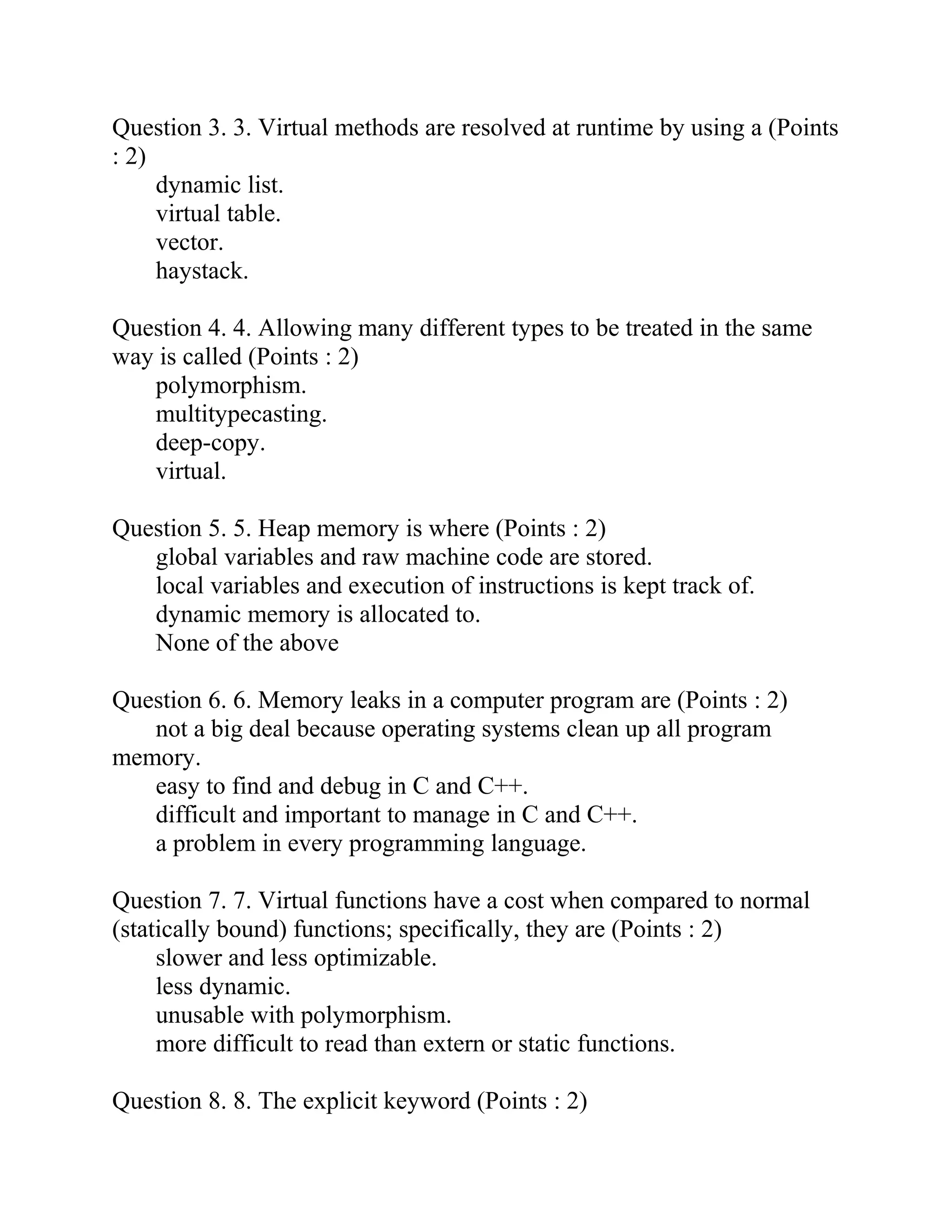 Question 3. 3. Virtual methods are resolved at runtime by using a (Points
: 2)
dynamic list.
virtual table.
vector.
haystack.
Question 4. 4. Allowing many different types to be treated in the same
way is called (Points : 2)
polymorphism.
multitypecasting.
deep-copy.
virtual.
Question 5. 5. Heap memory is where (Points : 2)
global variables and raw machine code are stored.
local variables and execution of instructions is kept track of.
dynamic memory is allocated to.
None of the above
Question 6. 6. Memory leaks in a computer program are (Points : 2)
not a big deal because operating systems clean up all program
memory.
easy to find and debug in C and C++.
difficult and important to manage in C and C++.
a problem in every programming language.
Question 7. 7. Virtual functions have a cost when compared to normal
(statically bound) functions; specifically, they are (Points : 2)
slower and less optimizable.
less dynamic.
unusable with polymorphism.
more difficult to read than extern or static functions.
Question 8. 8. The explicit keyword (Points : 2)
 