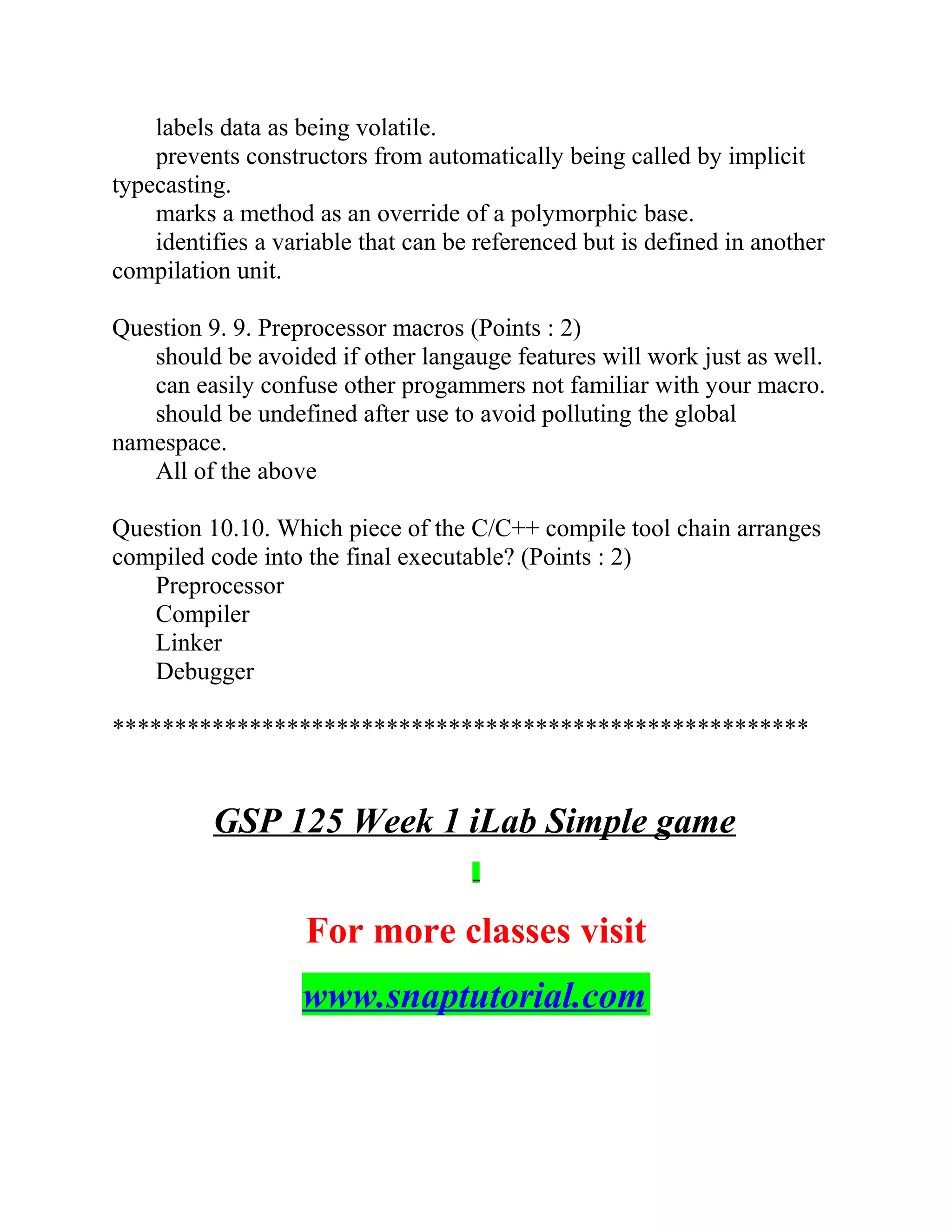labels data as being volatile.
prevents constructors from automatically being called by implicit
typecasting.
marks a method as an override of a polymorphic base.
identifies a variable that can be referenced but is defined in another
compilation unit.
Question 9. 9. Preprocessor macros (Points : 2)
should be avoided if other langauge features will work just as well.
can easily confuse other progammers not familiar with your macro.
should be undefined after use to avoid polluting the global
namespace.
All of the above
Question 10.10. Which piece of the C/C++ compile tool chain arranges
compiled code into the final executable? (Points : 2)
Preprocessor
Compiler
Linker
Debugger
********************************************************
GSP 125 Week 1 iLab Simple game
For more classes visit
www.snaptutorial.com
 