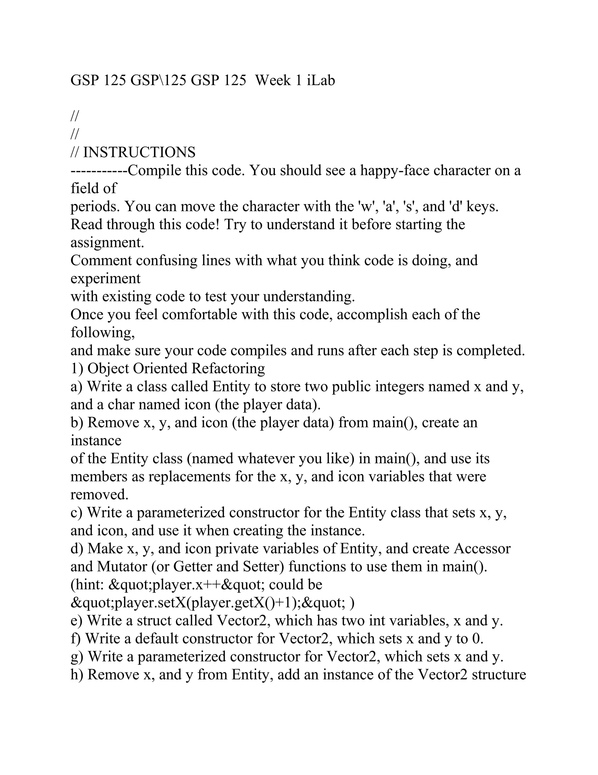 GSP 125 GSP125 GSP 125 Week 1 iLab
//
//
// INSTRUCTIONS
-----------Compile this code. You should see a happy-face character on a
field of
periods. You can move the character with the 'w', 'a', 's', and 'd' keys.
Read through this code! Try to understand it before starting the
assignment.
Comment confusing lines with what you think code is doing, and
experiment
with existing code to test your understanding.
Once you feel comfortable with this code, accomplish each of the
following,
and make sure your code compiles and runs after each step is completed.
1) Object Oriented Refactoring
a) Write a class called Entity to store two public integers named x and y,
and a char named icon (the player data).
b) Remove x, y, and icon (the player data) from main(), create an
instance
of the Entity class (named whatever you like) in main(), and use its
members as replacements for the x, y, and icon variables that were
removed.
c) Write a parameterized constructor for the Entity class that sets x, y,
and icon, and use it when creating the instance.
d) Make x, y, and icon private variables of Entity, and create Accessor
and Mutator (or Getter and Setter) functions to use them in main().
(hint: &quot;player.x++&quot; could be
&quot;player.setX(player.getX()+1);&quot; )
e) Write a struct called Vector2, which has two int variables, x and y.
f) Write a default constructor for Vector2, which sets x and y to 0.
g) Write a parameterized constructor for Vector2, which sets x and y.
h) Remove x, and y from Entity, add an instance of the Vector2 structure
 