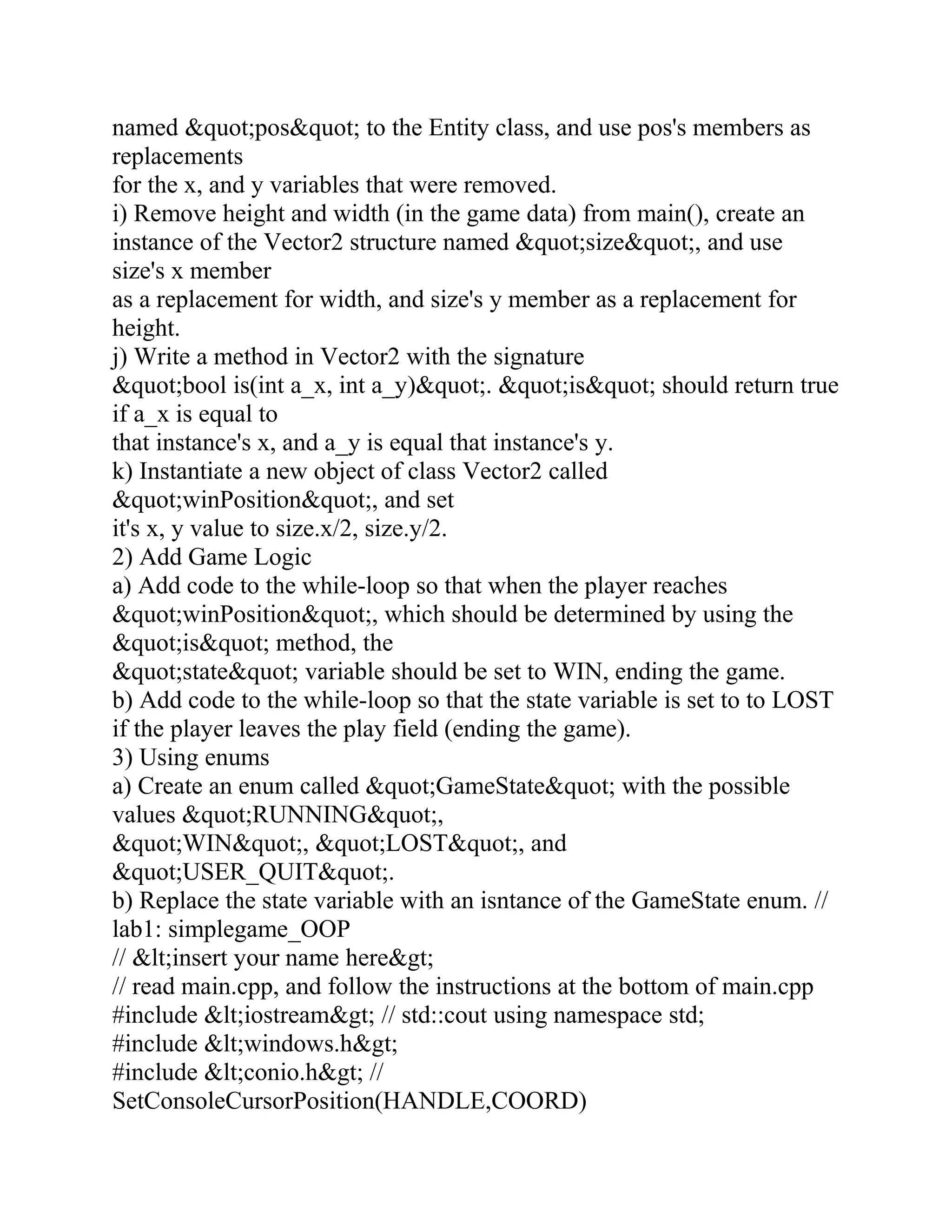 named &quot;pos&quot; to the Entity class, and use pos's members as
replacements
for the x, and y variables that were removed.
i) Remove height and width (in the game data) from main(), create an
instance of the Vector2 structure named &quot;size&quot;, and use
size's x member
as a replacement for width, and size's y member as a replacement for
height.
j) Write a method in Vector2 with the signature
&quot;bool is(int a_x, int a_y)&quot;. &quot;is&quot; should return true
if a_x is equal to
that instance's x, and a_y is equal that instance's y.
k) Instantiate a new object of class Vector2 called
&quot;winPosition&quot;, and set
it's x, y value to size.x/2, size.y/2.
2) Add Game Logic
a) Add code to the while-loop so that when the player reaches
&quot;winPosition&quot;, which should be determined by using the
&quot;is&quot; method, the
&quot;state&quot; variable should be set to WIN, ending the game.
b) Add code to the while-loop so that the state variable is set to to LOST
if the player leaves the play field (ending the game).
3) Using enums
a) Create an enum called &quot;GameState&quot; with the possible
values &quot;RUNNING&quot;,
&quot;WIN&quot;, &quot;LOST&quot;, and
&quot;USER_QUIT&quot;.
b) Replace the state variable with an isntance of the GameState enum. //
lab1: simplegame_OOP
// &lt;insert your name here&gt;
// read main.cpp, and follow the instructions at the bottom of main.cpp
#include &lt;iostream&gt; // std::cout using namespace std;
#include &lt;windows.h&gt;
#include &lt;conio.h&gt; //
SetConsoleCursorPosition(HANDLE,COORD)
 