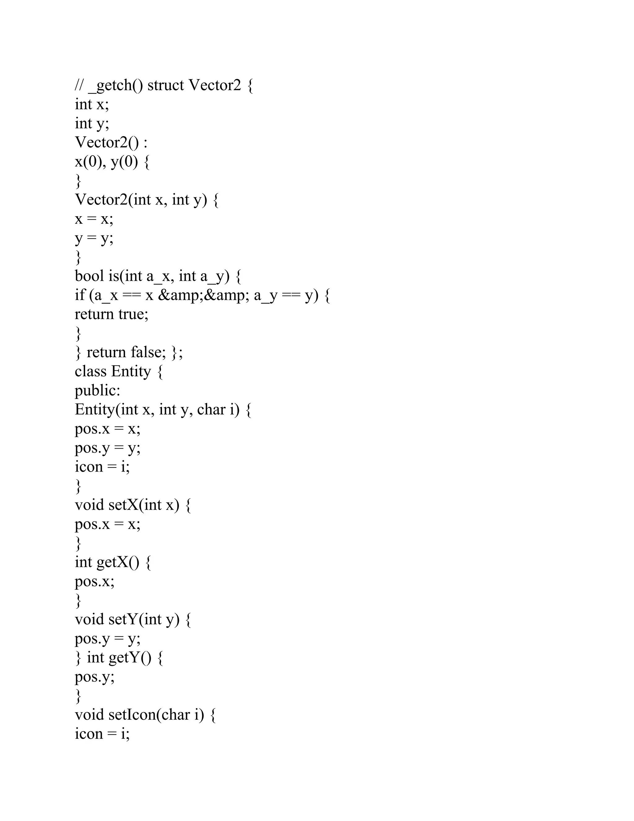 // _getch() struct Vector2 {
int x;
int y;
Vector2() :
x(0), y(0) {
}
Vector2(int x, int y) {
x = x;
y = y;
}
bool is(int a_x, int a_y) {
if (a_x == x &amp;&amp; a_y == y) {
return true;
}
} return false; };
class Entity {
public:
Entity(int x, int y, char i) {
pos.x = x;
pos.y = y;
icon = i;
}
void setX(int x) {
pos.x = x;
}
int getX() {
pos.x;
}
void setY(int y) {
pos.y = y;
} int getY() {
pos.y;
}
void setIcon(char i) {
icon = i;
 