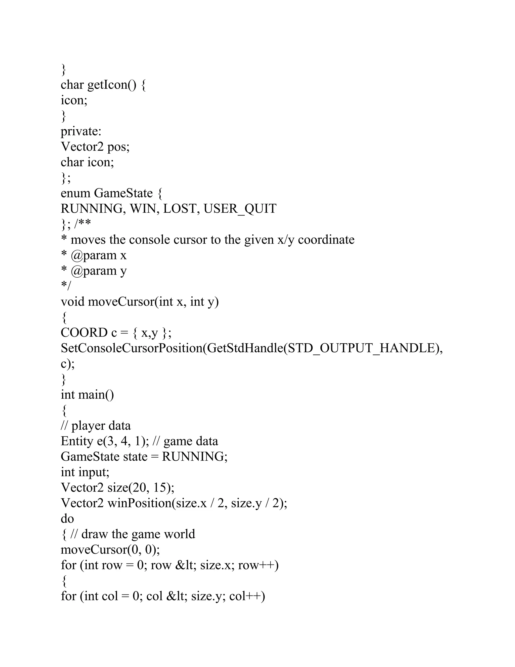 }
char getIcon() {
icon;
}
private:
Vector2 pos;
char icon;
};
enum GameState {
RUNNING, WIN, LOST, USER_QUIT
}; /**
* moves the console cursor to the given x/y coordinate
* @param x
* @param y
*/
void moveCursor(int x, int y)
{
COORD c = { x,y };
SetConsoleCursorPosition(GetStdHandle(STD_OUTPUT_HANDLE),
c);
}
int main()
{
// player data
Entity e(3, 4, 1); // game data
GameState state = RUNNING;
int input;
Vector2 size(20, 15);
Vector2 winPosition(size.x / 2, size.y / 2);
do
{ // draw the game world
moveCursor(0, 0);
for (int row = 0; row &lt; size.x; row++)
{
for (int col = 0; col &lt; size.y; col++)
 