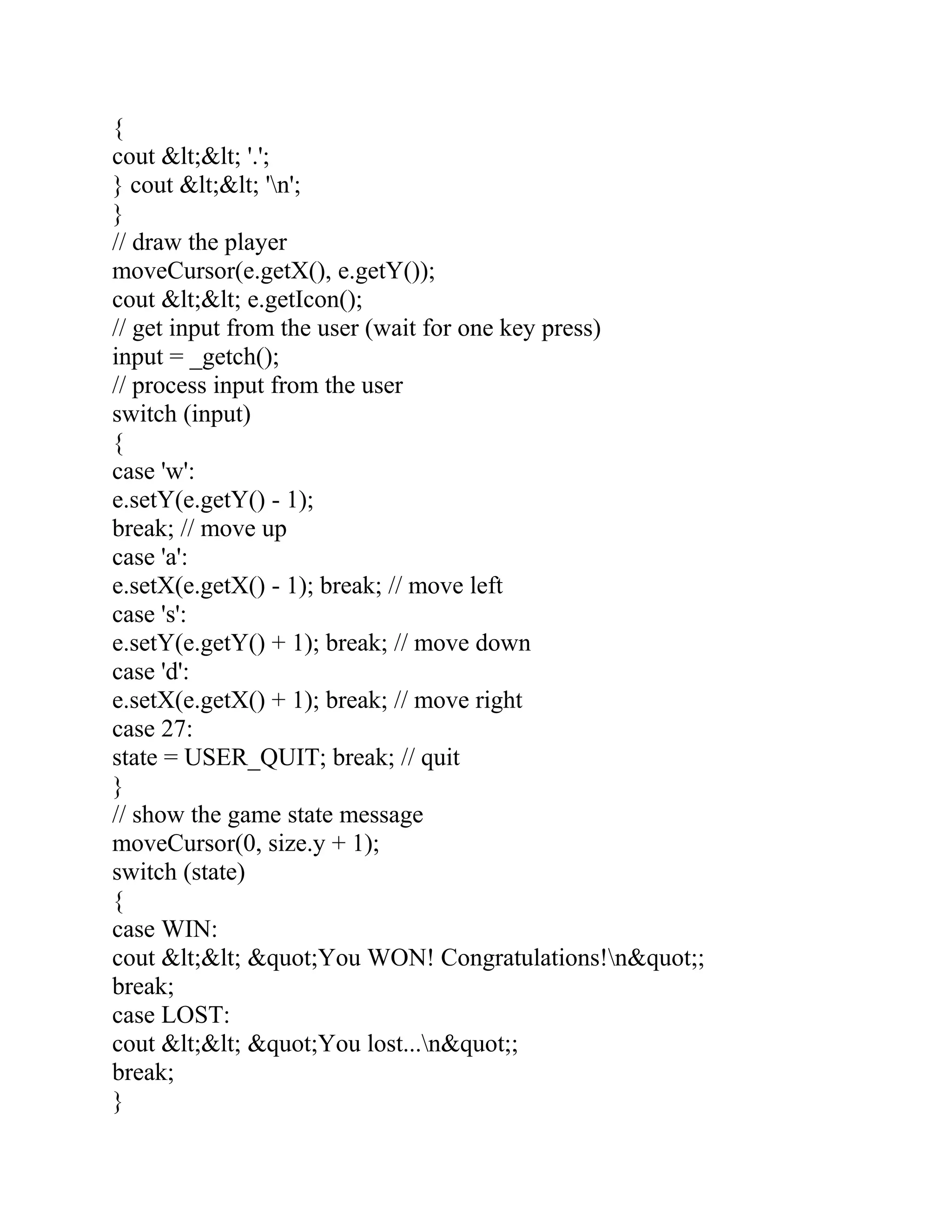 {
cout &lt;&lt; '.';
} cout &lt;&lt; 'n';
}
// draw the player
moveCursor(e.getX(), e.getY());
cout &lt;&lt; e.getIcon();
// get input from the user (wait for one key press)
input = _getch();
// process input from the user
switch (input)
{
case 'w':
e.setY(e.getY() - 1);
break; // move up
case 'a':
e.setX(e.getX() - 1); break; // move left
case 's':
e.setY(e.getY() + 1); break; // move down
case 'd':
e.setX(e.getX() + 1); break; // move right
case 27:
state = USER_QUIT; break; // quit
}
// show the game state message
moveCursor(0, size.y + 1);
switch (state)
{
case WIN:
cout &lt;&lt; &quot;You WON! Congratulations!n&quot;;
break;
case LOST:
cout &lt;&lt; &quot;You lost...n&quot;;
break;
}
 