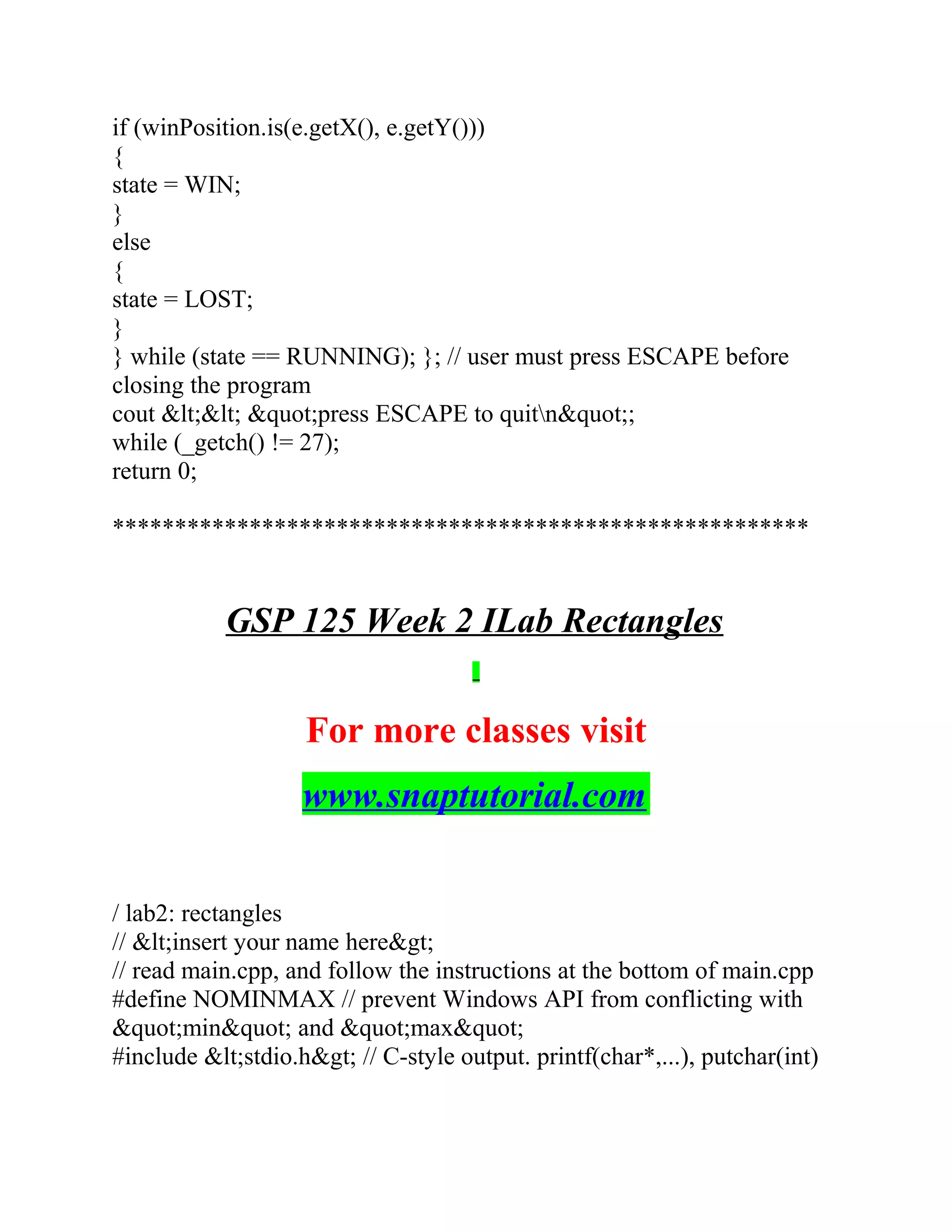 if (winPosition.is(e.getX(), e.getY()))
{
state = WIN;
}
else
{
state = LOST;
}
} while (state == RUNNING); }; // user must press ESCAPE before
closing the program
cout &lt;&lt; &quot;press ESCAPE to quitn&quot;;
while (_getch() != 27);
return 0;
********************************************************
GSP 125 Week 2 ILab Rectangles
For more classes visit
www.snaptutorial.com
/ lab2: rectangles
// &lt;insert your name here&gt;
// read main.cpp, and follow the instructions at the bottom of main.cpp
#define NOMINMAX // prevent Windows API from conflicting with
&quot;min&quot; and &quot;max&quot;
#include &lt;stdio.h&gt; // C-style output. printf(char*,...), putchar(int)
 