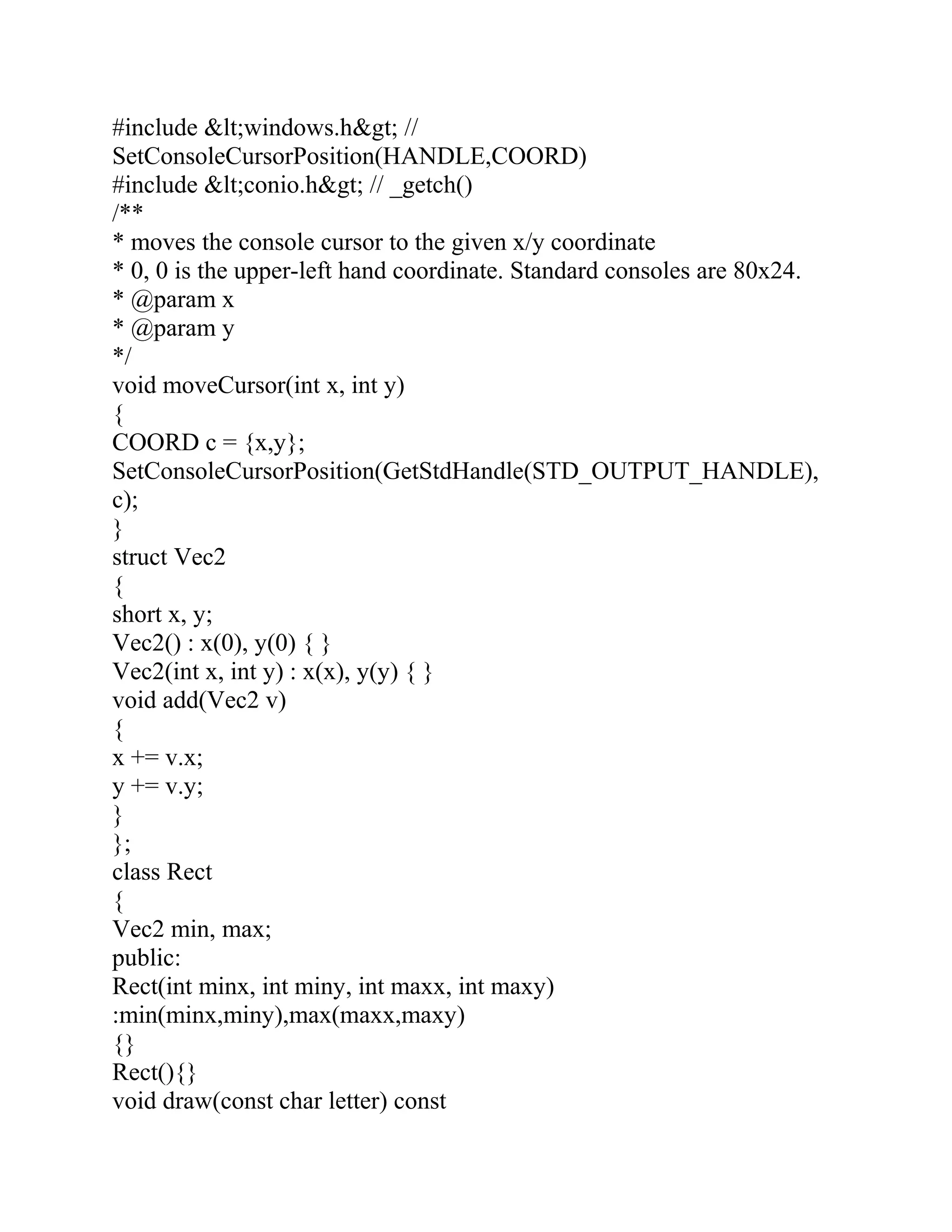 #include &lt;windows.h&gt; //
SetConsoleCursorPosition(HANDLE,COORD)
#include &lt;conio.h&gt; // _getch()
/**
* moves the console cursor to the given x/y coordinate
* 0, 0 is the upper-left hand coordinate. Standard consoles are 80x24.
* @param x
* @param y
*/
void moveCursor(int x, int y)
{
COORD c = {x,y};
SetConsoleCursorPosition(GetStdHandle(STD_OUTPUT_HANDLE),
c);
}
struct Vec2
{
short x, y;
Vec2() : x(0), y(0) { }
Vec2(int x, int y) : x(x), y(y) { }
void add(Vec2 v)
{
x += v.x;
y += v.y;
}
};
class Rect
{
Vec2 min, max;
public:
Rect(int minx, int miny, int maxx, int maxy)
:min(minx,miny),max(maxx,maxy)
{}
Rect(){}
void draw(const char letter) const
 