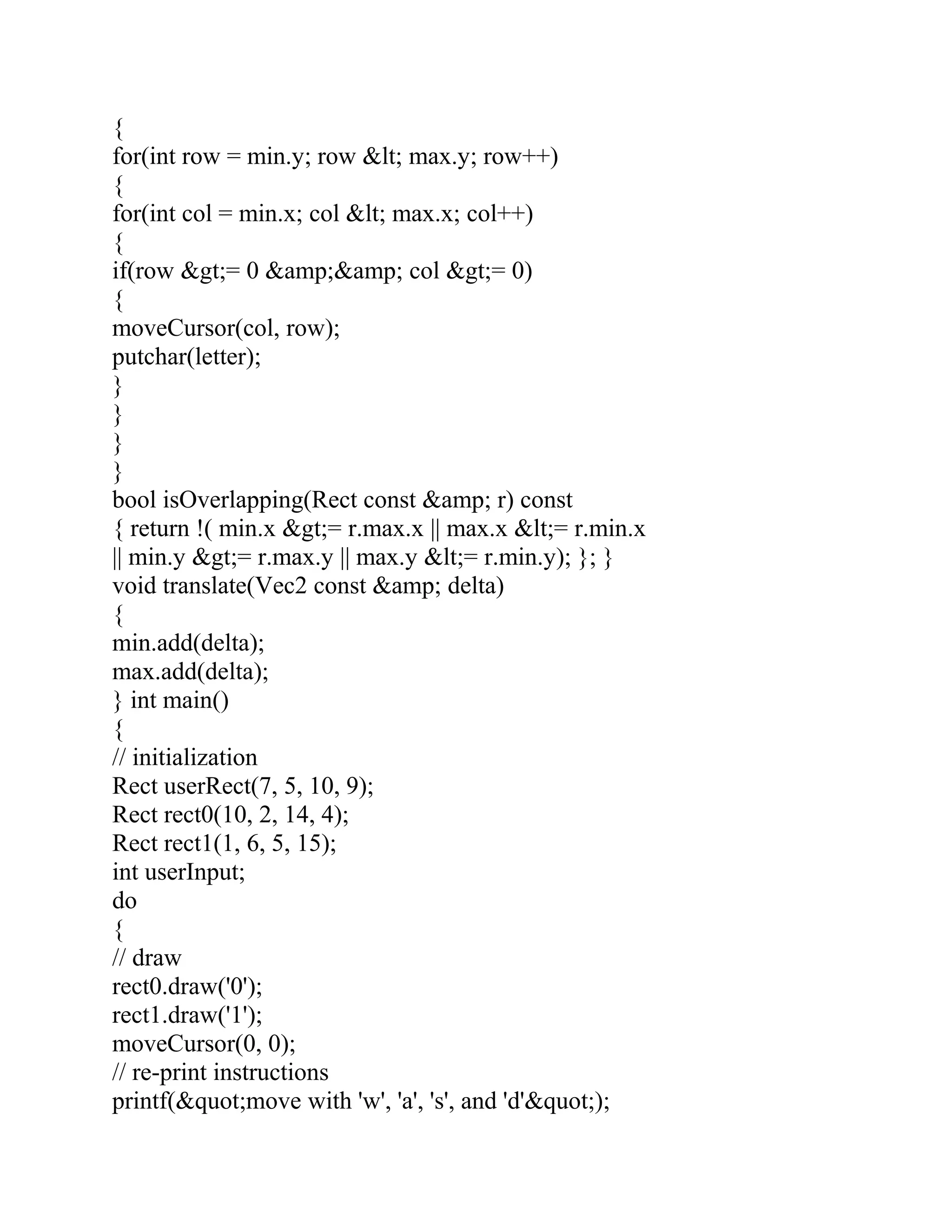 {
for(int row = min.y; row &lt; max.y; row++)
{
for(int col = min.x; col &lt; max.x; col++)
{
if(row &gt;= 0 &amp;&amp; col &gt;= 0)
{
moveCursor(col, row);
putchar(letter);
}
}
}
}
bool isOverlapping(Rect const &amp; r) const
{ return !( min.x &gt;= r.max.x || max.x &lt;= r.min.x
|| min.y &gt;= r.max.y || max.y &lt;= r.min.y); }; }
void translate(Vec2 const &amp; delta)
{
min.add(delta);
max.add(delta);
} int main()
{
// initialization
Rect userRect(7, 5, 10, 9);
Rect rect0(10, 2, 14, 4);
Rect rect1(1, 6, 5, 15);
int userInput;
do
{
// draw
rect0.draw('0');
rect1.draw('1');
moveCursor(0, 0);
// re-print instructions
printf(&quot;move with 'w', 'a', 's', and 'd'&quot;);
 