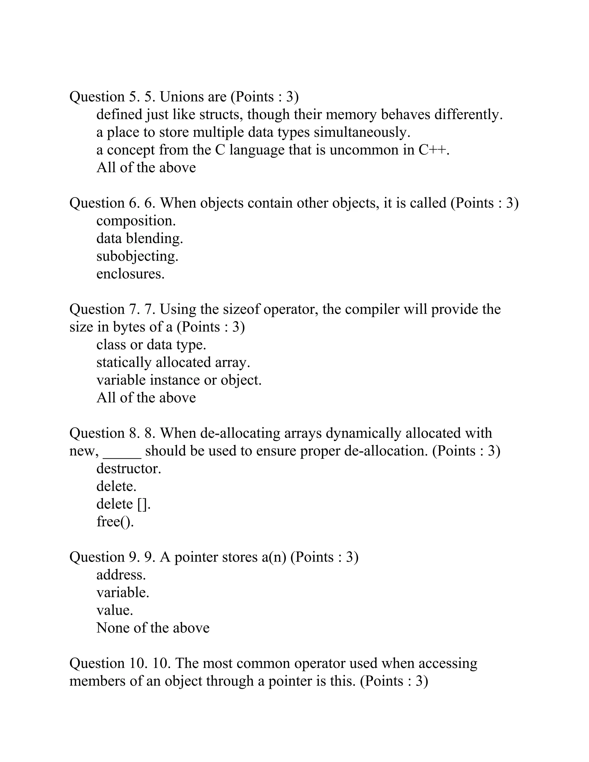 Question 5. 5. Unions are (Points : 3)
defined just like structs, though their memory behaves differently.
a place to store multiple data types simultaneously.
a concept from the C language that is uncommon in C++.
All of the above
Question 6. 6. When objects contain other objects, it is called (Points : 3)
composition.
data blending.
subobjecting.
enclosures.
Question 7. 7. Using the sizeof operator, the compiler will provide the
size in bytes of a (Points : 3)
class or data type.
statically allocated array.
variable instance or object.
All of the above
Question 8. 8. When de-allocating arrays dynamically allocated with
new, _____ should be used to ensure proper de-allocation. (Points : 3)
destructor.
delete.
delete [].
free().
Question 9. 9. A pointer stores a(n) (Points : 3)
address.
variable.
value.
None of the above
Question 10. 10. The most common operator used when accessing
members of an object through a pointer is this. (Points : 3)
 