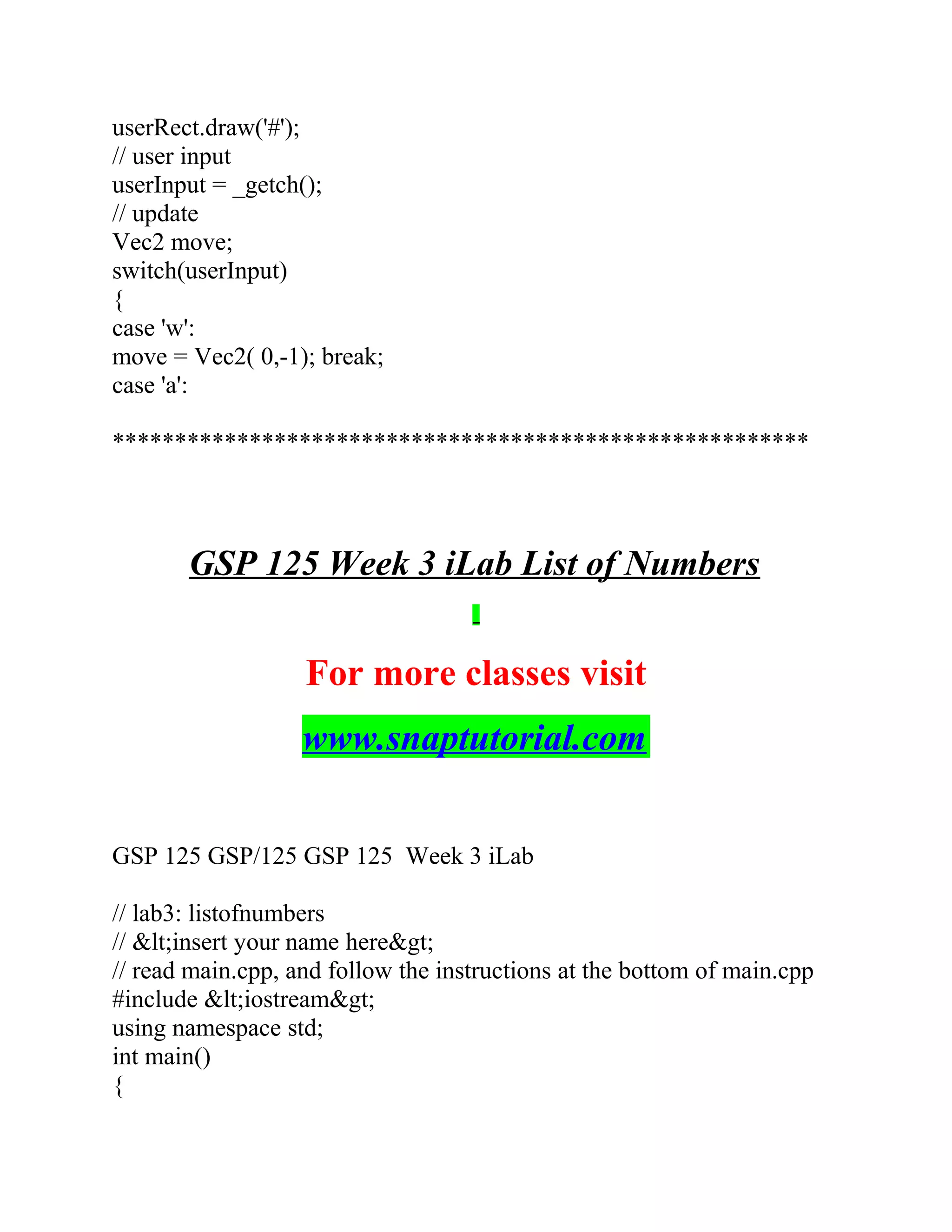 userRect.draw('#');
// user input
userInput = _getch();
// update
Vec2 move;
switch(userInput)
{
case 'w':
move = Vec2( 0,-1); break;
case 'a':
********************************************************
GSP 125 Week 3 iLab List of Numbers
For more classes visit
www.snaptutorial.com
GSP 125 GSP/125 GSP 125 Week 3 iLab
// lab3: listofnumbers
// &lt;insert your name here&gt;
// read main.cpp, and follow the instructions at the bottom of main.cpp
#include &lt;iostream&gt;
using namespace std;
int main()
{
 