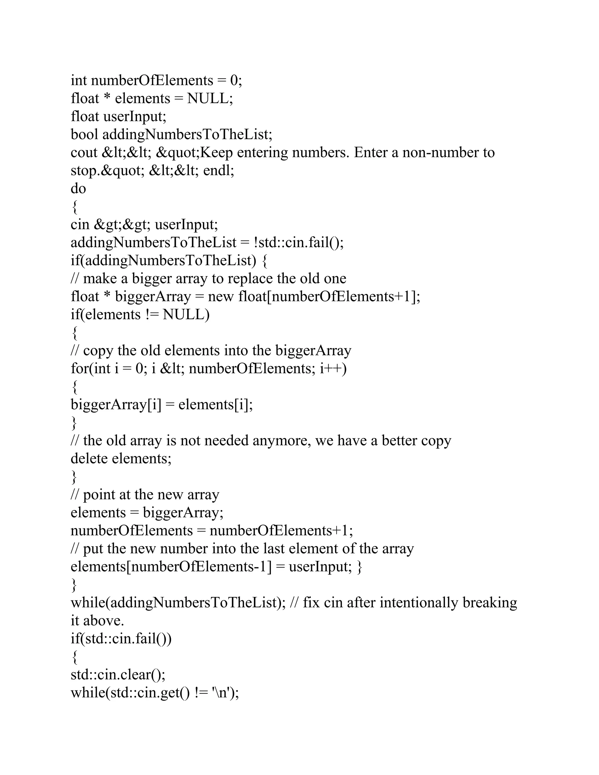 int numberOfElements = 0;
float * elements = NULL;
float userInput;
bool addingNumbersToTheList;
cout &lt;&lt; &quot;Keep entering numbers. Enter a non-number to
stop.&quot; &lt;&lt; endl;
do
{
cin &gt;&gt; userInput;
addingNumbersToTheList = !std::cin.fail();
if(addingNumbersToTheList) {
// make a bigger array to replace the old one
float * biggerArray = new float[numberOfElements+1];
if(elements != NULL)
{
// copy the old elements into the biggerArray
for(int i = 0; i &lt; numberOfElements; i++)
{
biggerArray[i] = elements[i];
}
// the old array is not needed anymore, we have a better copy
delete elements;
}
// point at the new array
elements = biggerArray;
numberOfElements = numberOfElements+1;
// put the new number into the last element of the array
elements[numberOfElements-1] = userInput; }
}
while(addingNumbersToTheList); // fix cin after intentionally breaking
it above.
if(std::cin.fail())
{
std::cin.clear();
while(std::cin.get() != 'n');
 