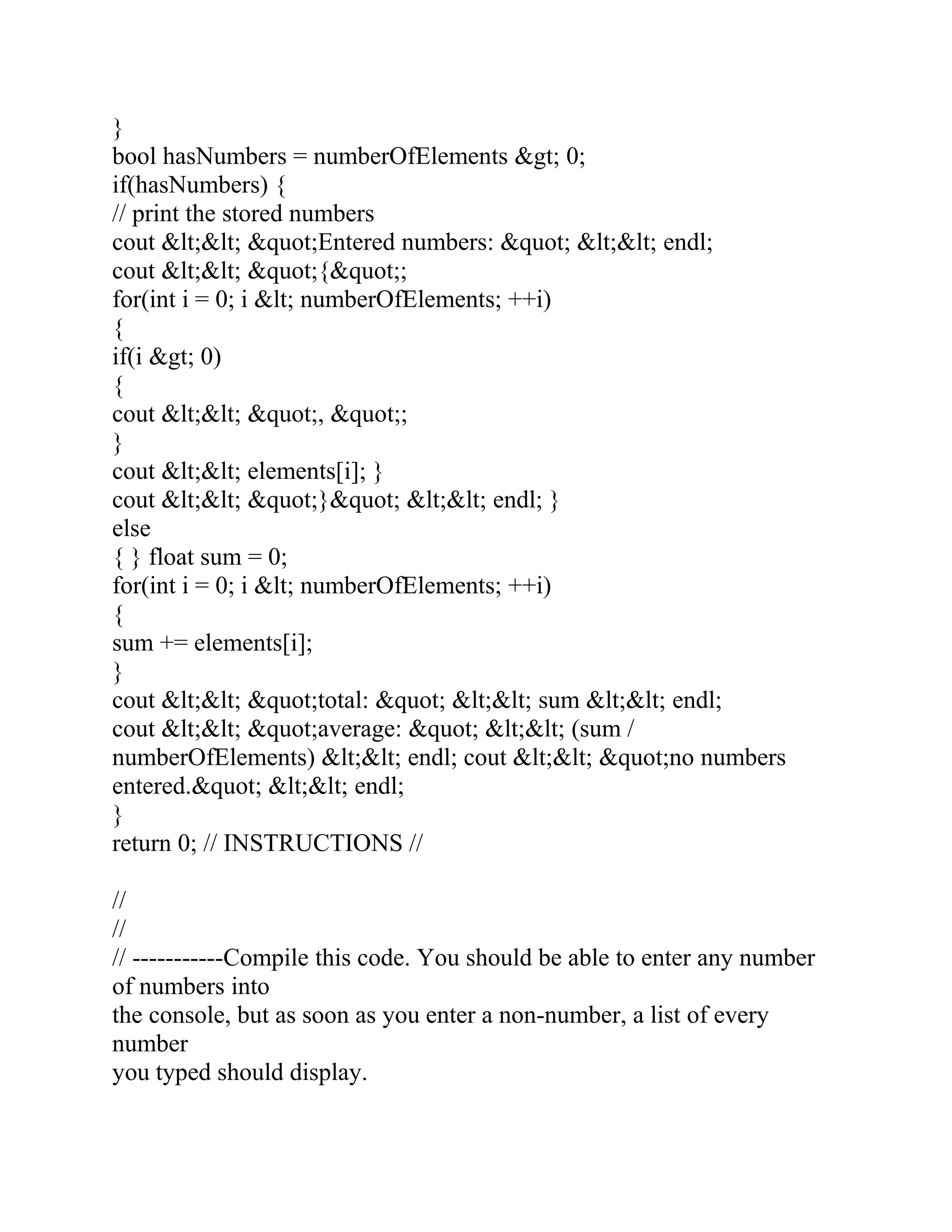 }
bool hasNumbers = numberOfElements &gt; 0;
if(hasNumbers) {
// print the stored numbers
cout &lt;&lt; &quot;Entered numbers: &quot; &lt;&lt; endl;
cout &lt;&lt; &quot;{&quot;;
for(int i = 0; i &lt; numberOfElements; ++i)
{
if(i &gt; 0)
{
cout &lt;&lt; &quot;, &quot;;
}
cout &lt;&lt; elements[i]; }
cout &lt;&lt; &quot;}&quot; &lt;&lt; endl; }
else
{ } float sum = 0;
for(int i = 0; i &lt; numberOfElements; ++i)
{
sum += elements[i];
}
cout &lt;&lt; &quot;total: &quot; &lt;&lt; sum &lt;&lt; endl;
cout &lt;&lt; &quot;average: &quot; &lt;&lt; (sum /
numberOfElements) &lt;&lt; endl; cout &lt;&lt; &quot;no numbers
entered.&quot; &lt;&lt; endl;
}
return 0; // INSTRUCTIONS //
//
//
// -----------Compile this code. You should be able to enter any number
of numbers into
the console, but as soon as you enter a non-number, a list of every
number
you typed should display.
 