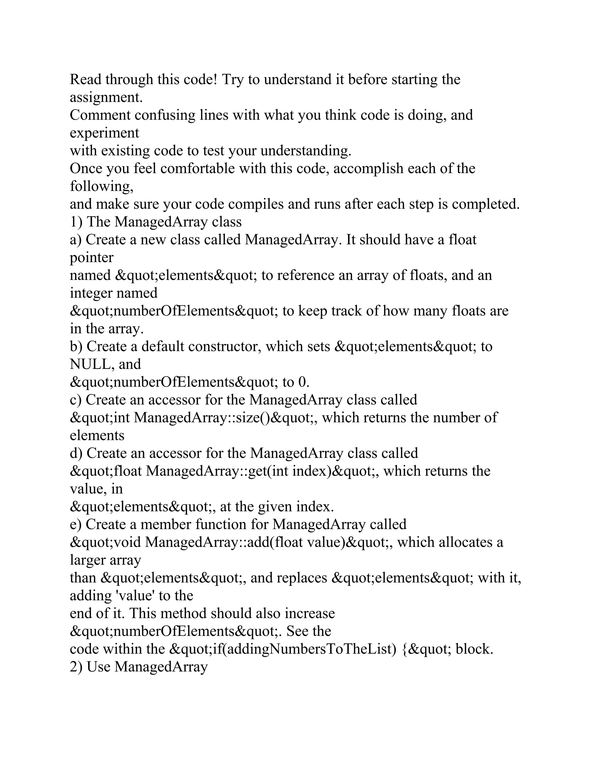 Read through this code! Try to understand it before starting the
assignment.
Comment confusing lines with what you think code is doing, and
experiment
with existing code to test your understanding.
Once you feel comfortable with this code, accomplish each of the
following,
and make sure your code compiles and runs after each step is completed.
1) The ManagedArray class
a) Create a new class called ManagedArray. It should have a float
pointer
named &quot;elements&quot; to reference an array of floats, and an
integer named
&quot;numberOfElements&quot; to keep track of how many floats are
in the array.
b) Create a default constructor, which sets &quot;elements&quot; to
NULL, and
&quot;numberOfElements&quot; to 0.
c) Create an accessor for the ManagedArray class called
&quot;int ManagedArray::size()&quot;, which returns the number of
elements
d) Create an accessor for the ManagedArray class called
&quot;float ManagedArray::get(int index)&quot;, which returns the
value, in
&quot;elements&quot;, at the given index.
e) Create a member function for ManagedArray called
&quot;void ManagedArray::add(float value)&quot;, which allocates a
larger array
than &quot;elements&quot;, and replaces &quot;elements&quot; with it,
adding 'value' to the
end of it. This method should also increase
&quot;numberOfElements&quot;. See the
code within the &quot;if(addingNumbersToTheList) {&quot; block.
2) Use ManagedArray
 