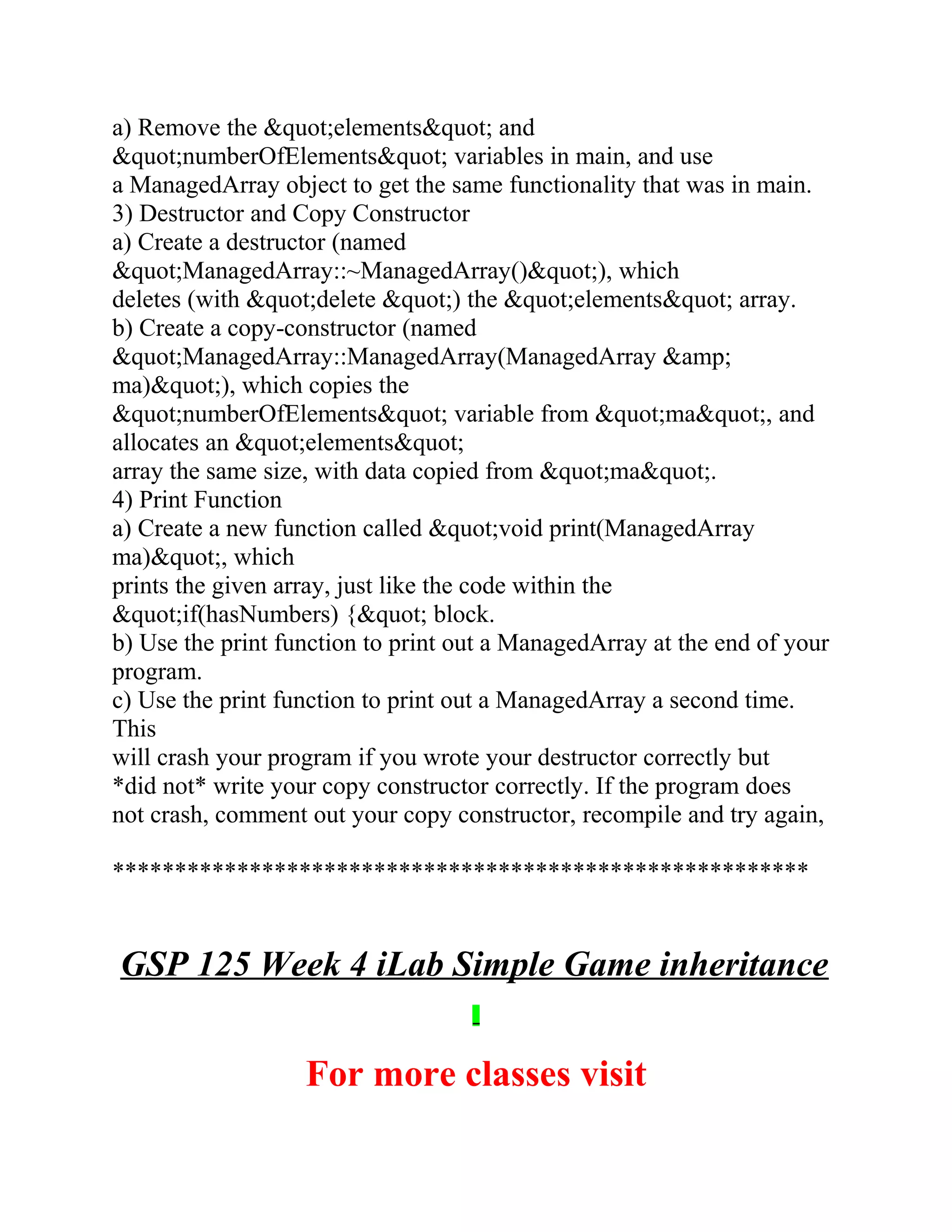 a) Remove the &quot;elements&quot; and
&quot;numberOfElements&quot; variables in main, and use
a ManagedArray object to get the same functionality that was in main.
3) Destructor and Copy Constructor
a) Create a destructor (named
&quot;ManagedArray::~ManagedArray()&quot;), which
deletes (with &quot;delete &quot;) the &quot;elements&quot; array.
b) Create a copy-constructor (named
&quot;ManagedArray::ManagedArray(ManagedArray &amp;
ma)&quot;), which copies the
&quot;numberOfElements&quot; variable from &quot;ma&quot;, and
allocates an &quot;elements&quot;
array the same size, with data copied from &quot;ma&quot;.
4) Print Function
a) Create a new function called &quot;void print(ManagedArray
ma)&quot;, which
prints the given array, just like the code within the
&quot;if(hasNumbers) {&quot; block.
b) Use the print function to print out a ManagedArray at the end of your
program.
c) Use the print function to print out a ManagedArray a second time.
This
will crash your program if you wrote your destructor correctly but
*did not* write your copy constructor correctly. If the program does
not crash, comment out your copy constructor, recompile and try again,
********************************************************
GSP 125 Week 4 iLab Simple Game inheritance
For more classes visit
 