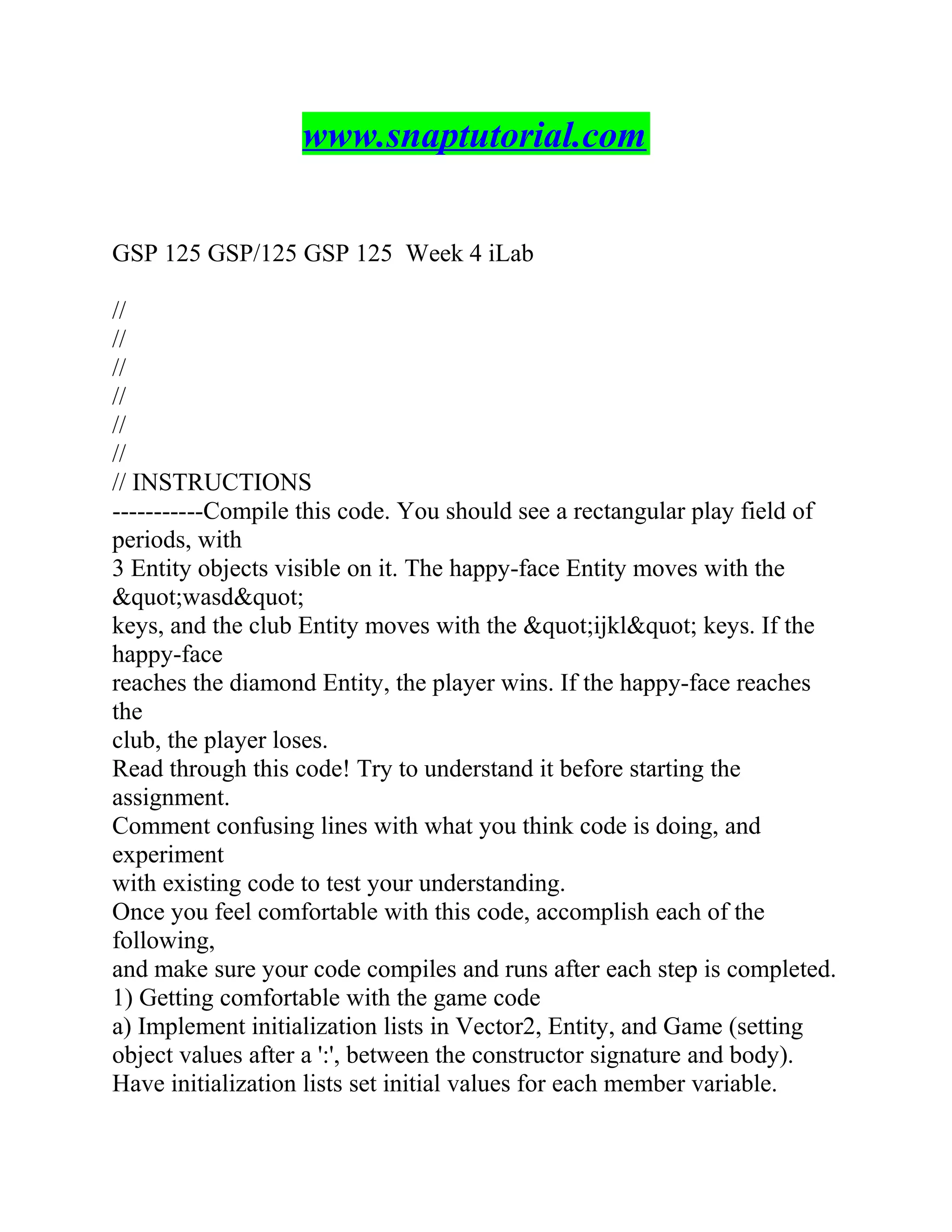 www.snaptutorial.com
GSP 125 GSP/125 GSP 125 Week 4 iLab
//
//
//
//
//
//
// INSTRUCTIONS
-----------Compile this code. You should see a rectangular play field of
periods, with
3 Entity objects visible on it. The happy-face Entity moves with the
&quot;wasd&quot;
keys, and the club Entity moves with the &quot;ijkl&quot; keys. If the
happy-face
reaches the diamond Entity, the player wins. If the happy-face reaches
the
club, the player loses.
Read through this code! Try to understand it before starting the
assignment.
Comment confusing lines with what you think code is doing, and
experiment
with existing code to test your understanding.
Once you feel comfortable with this code, accomplish each of the
following,
and make sure your code compiles and runs after each step is completed.
1) Getting comfortable with the game code
a) Implement initialization lists in Vector2, Entity, and Game (setting
object values after a ':', between the constructor signature and body).
Have initialization lists set initial values for each member variable.
 