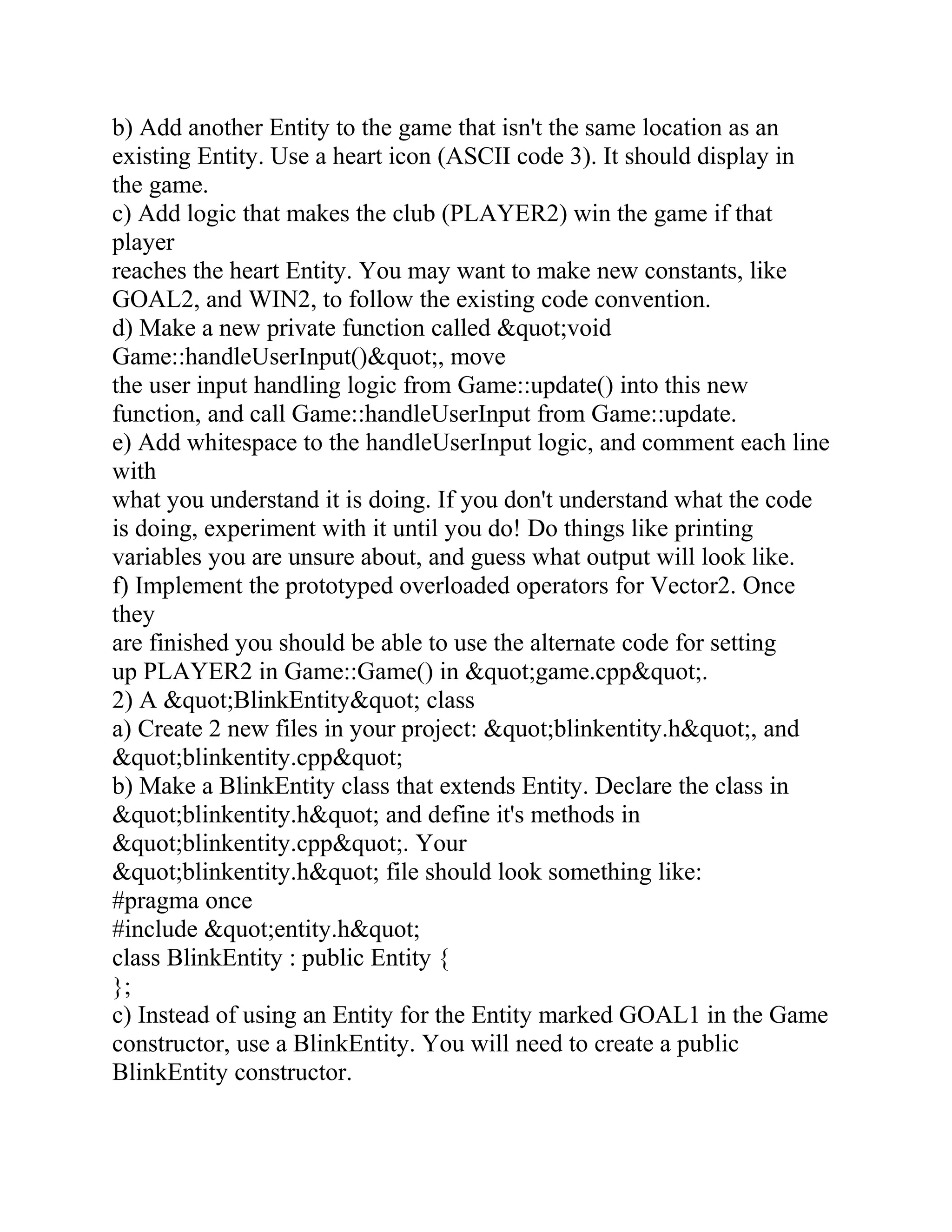 b) Add another Entity to the game that isn't the same location as an
existing Entity. Use a heart icon (ASCII code 3). It should display in
the game.
c) Add logic that makes the club (PLAYER2) win the game if that
player
reaches the heart Entity. You may want to make new constants, like
GOAL2, and WIN2, to follow the existing code convention.
d) Make a new private function called &quot;void
Game::handleUserInput()&quot;, move
the user input handling logic from Game::update() into this new
function, and call Game::handleUserInput from Game::update.
e) Add whitespace to the handleUserInput logic, and comment each line
with
what you understand it is doing. If you don't understand what the code
is doing, experiment with it until you do! Do things like printing
variables you are unsure about, and guess what output will look like.
f) Implement the prototyped overloaded operators for Vector2. Once
they
are finished you should be able to use the alternate code for setting
up PLAYER2 in Game::Game() in &quot;game.cpp&quot;.
2) A &quot;BlinkEntity&quot; class
a) Create 2 new files in your project: &quot;blinkentity.h&quot;, and
&quot;blinkentity.cpp&quot;
b) Make a BlinkEntity class that extends Entity. Declare the class in
&quot;blinkentity.h&quot; and define it's methods in
&quot;blinkentity.cpp&quot;. Your
&quot;blinkentity.h&quot; file should look something like:
#pragma once
#include &quot;entity.h&quot;
class BlinkEntity : public Entity {
};
c) Instead of using an Entity for the Entity marked GOAL1 in the Game
constructor, use a BlinkEntity. You will need to create a public
BlinkEntity constructor.
 