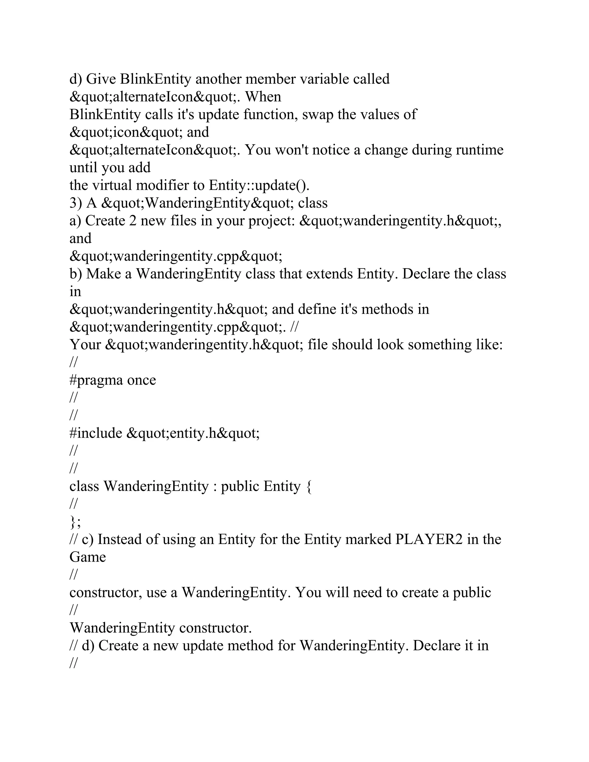 d) Give BlinkEntity another member variable called
&quot;alternateIcon&quot;. When
BlinkEntity calls it's update function, swap the values of
&quot;icon&quot; and
&quot;alternateIcon&quot;. You won't notice a change during runtime
until you add
the virtual modifier to Entity::update().
3) A &quot;WanderingEntity&quot; class
a) Create 2 new files in your project: &quot;wanderingentity.h&quot;,
and
&quot;wanderingentity.cpp&quot;
b) Make a WanderingEntity class that extends Entity. Declare the class
in
&quot;wanderingentity.h&quot; and define it's methods in
&quot;wanderingentity.cpp&quot;. //
Your &quot;wanderingentity.h&quot; file should look something like:
//
#pragma once
//
//
#include &quot;entity.h&quot;
//
//
class WanderingEntity : public Entity {
//
};
// c) Instead of using an Entity for the Entity marked PLAYER2 in the
Game
//
constructor, use a WanderingEntity. You will need to create a public
//
WanderingEntity constructor.
// d) Create a new update method for WanderingEntity. Declare it in
//
 