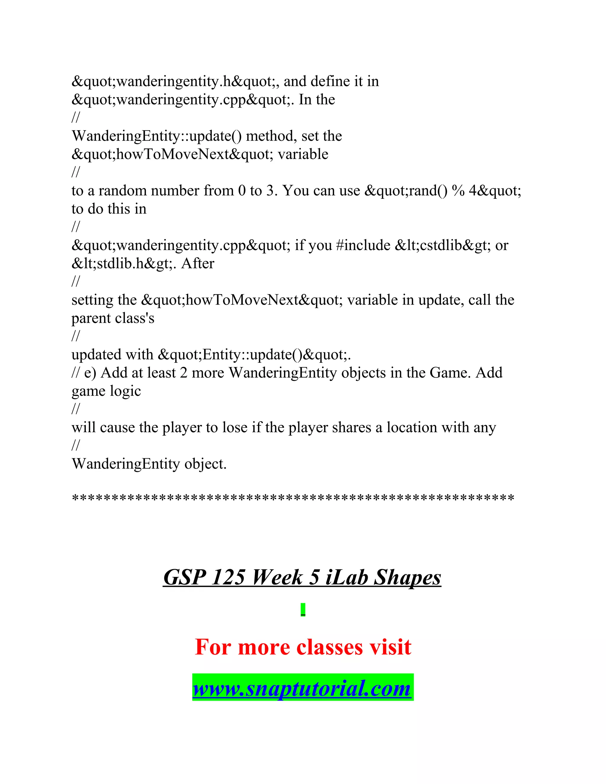 &quot;wanderingentity.h&quot;, and define it in
&quot;wanderingentity.cpp&quot;. In the
//
WanderingEntity::update() method, set the
&quot;howToMoveNext&quot; variable
//
to a random number from 0 to 3. You can use &quot;rand() % 4&quot;
to do this in
//
&quot;wanderingentity.cpp&quot; if you #include &lt;cstdlib&gt; or
&lt;stdlib.h&gt;. After
//
setting the &quot;howToMoveNext&quot; variable in update, call the
parent class's
//
updated with &quot;Entity::update()&quot;.
// e) Add at least 2 more WanderingEntity objects in the Game. Add
game logic
//
will cause the player to lose if the player shares a location with any
//
WanderingEntity object.
********************************************************
GSP 125 Week 5 iLab Shapes
For more classes visit
www.snaptutorial.com
 