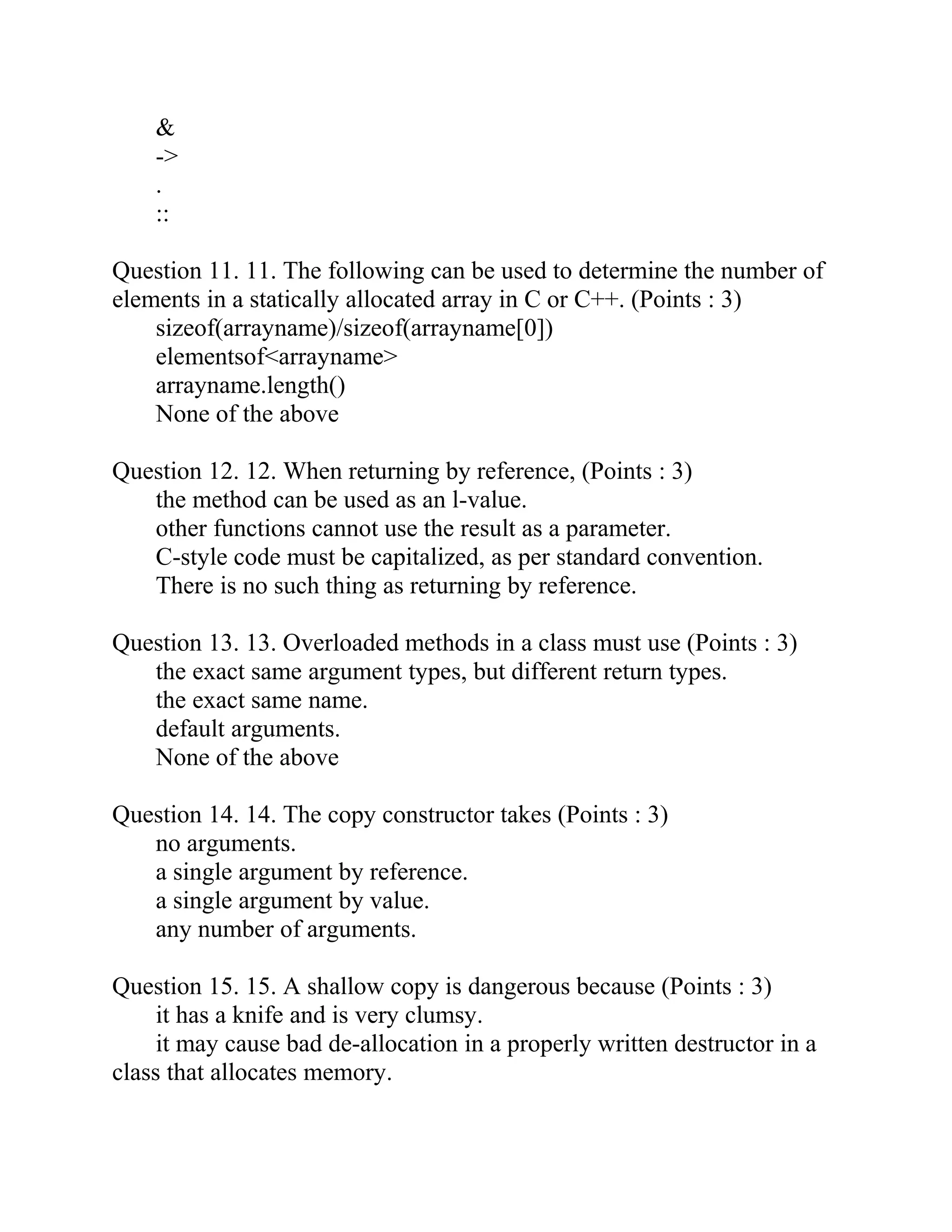 &
->
.
::
Question 11. 11. The following can be used to determine the number of
elements in a statically allocated array in C or C++. (Points : 3)
sizeof(arrayname)/sizeof(arrayname[0])
elementsof<arrayname>
arrayname.length()
None of the above
Question 12. 12. When returning by reference, (Points : 3)
the method can be used as an l-value.
other functions cannot use the result as a parameter.
C-style code must be capitalized, as per standard convention.
There is no such thing as returning by reference.
Question 13. 13. Overloaded methods in a class must use (Points : 3)
the exact same argument types, but different return types.
the exact same name.
default arguments.
None of the above
Question 14. 14. The copy constructor takes (Points : 3)
no arguments.
a single argument by reference.
a single argument by value.
any number of arguments.
Question 15. 15. A shallow copy is dangerous because (Points : 3)
it has a knife and is very clumsy.
it may cause bad de-allocation in a properly written destructor in a
class that allocates memory.
 