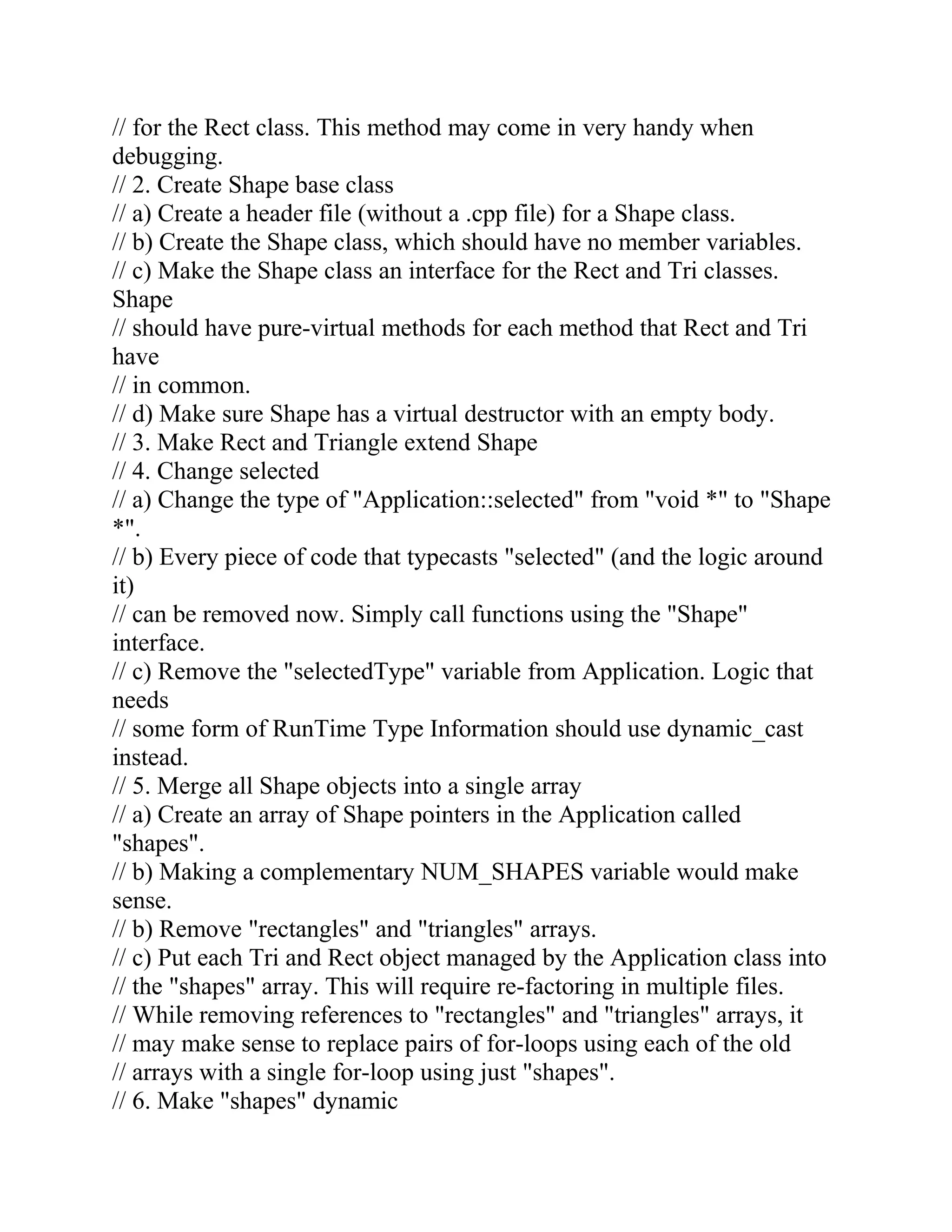 // for the Rect class. This method may come in very handy when
debugging.
// 2. Create Shape base class
// a) Create a header file (without a .cpp file) for a Shape class.
// b) Create the Shape class, which should have no member variables.
// c) Make the Shape class an interface for the Rect and Tri classes.
Shape
// should have pure-virtual methods for each method that Rect and Tri
have
// in common.
// d) Make sure Shape has a virtual destructor with an empty body.
// 3. Make Rect and Triangle extend Shape
// 4. Change selected
// a) Change the type of "Application::selected" from "void *" to "Shape
*".
// b) Every piece of code that typecasts "selected" (and the logic around
it)
// can be removed now. Simply call functions using the "Shape"
interface.
// c) Remove the "selectedType" variable from Application. Logic that
needs
// some form of RunTime Type Information should use dynamic_cast
instead.
// 5. Merge all Shape objects into a single array
// a) Create an array of Shape pointers in the Application called
"shapes".
// b) Making a complementary NUM_SHAPES variable would make
sense.
// b) Remove "rectangles" and "triangles" arrays.
// c) Put each Tri and Rect object managed by the Application class into
// the "shapes" array. This will require re-factoring in multiple files.
// While removing references to "rectangles" and "triangles" arrays, it
// may make sense to replace pairs of for-loops using each of the old
// arrays with a single for-loop using just "shapes".
// 6. Make "shapes" dynamic
 