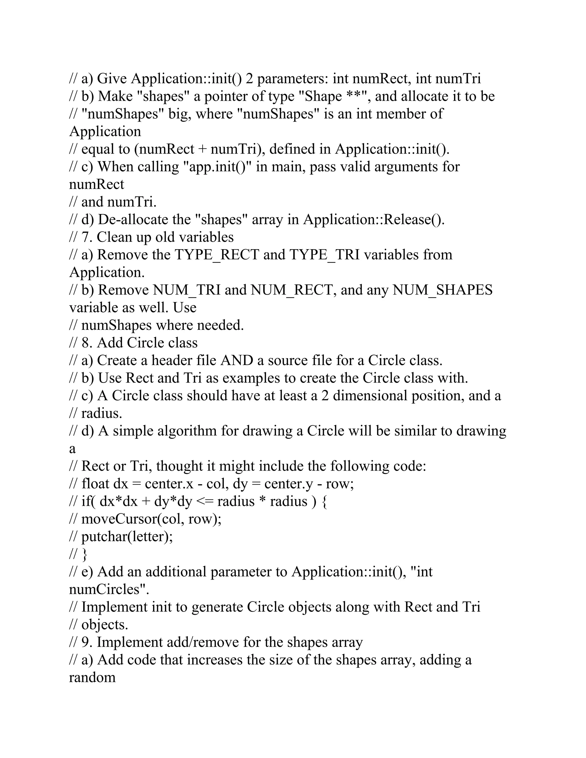 // a) Give Application::init() 2 parameters: int numRect, int numTri
// b) Make "shapes" a pointer of type "Shape **", and allocate it to be
// "numShapes" big, where "numShapes" is an int member of
Application
// equal to (numRect + numTri), defined in Application::init().
// c) When calling "app.init()" in main, pass valid arguments for
numRect
// and numTri.
// d) De-allocate the "shapes" array in Application::Release().
// 7. Clean up old variables
// a) Remove the TYPE_RECT and TYPE_TRI variables from
Application.
// b) Remove NUM_TRI and NUM_RECT, and any NUM_SHAPES
variable as well. Use
// numShapes where needed.
// 8. Add Circle class
// a) Create a header file AND a source file for a Circle class.
// b) Use Rect and Tri as examples to create the Circle class with.
// c) A Circle class should have at least a 2 dimensional position, and a
// radius.
// d) A simple algorithm for drawing a Circle will be similar to drawing
a
// Rect or Tri, thought it might include the following code:
// float dx = center.x - col, dy = center.y - row;
// if( dx*dx + dy*dy <= radius * radius ) {
// moveCursor(col, row);
// putchar(letter);
// }
// e) Add an additional parameter to Application::init(), "int
numCircles".
// Implement init to generate Circle objects along with Rect and Tri
// objects.
// 9. Implement add/remove for the shapes array
// a) Add code that increases the size of the shapes array, adding a
random
 
