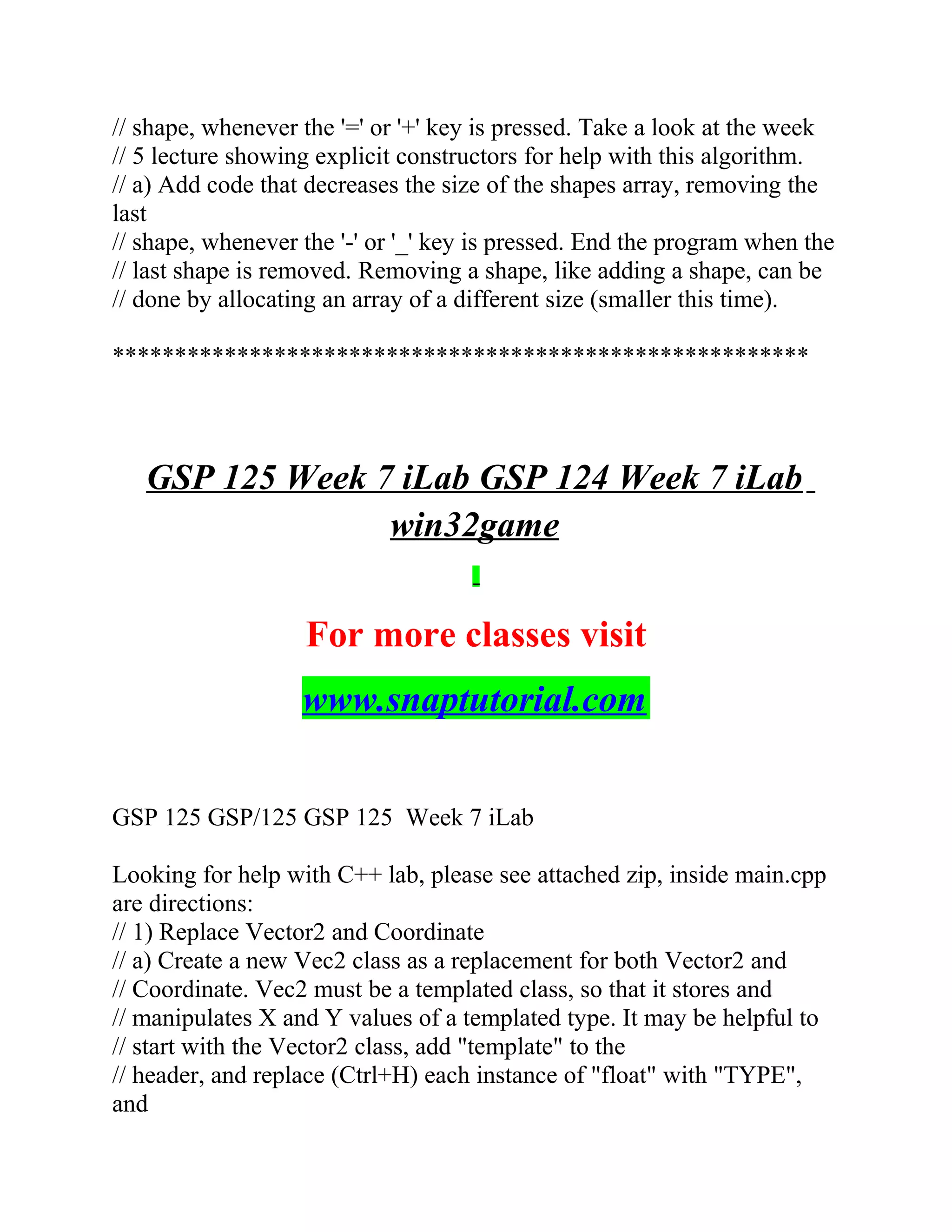 // shape, whenever the '=' or '+' key is pressed. Take a look at the week
// 5 lecture showing explicit constructors for help with this algorithm.
// a) Add code that decreases the size of the shapes array, removing the
last
// shape, whenever the '-' or '_' key is pressed. End the program when the
// last shape is removed. Removing a shape, like adding a shape, can be
// done by allocating an array of a different size (smaller this time).
********************************************************
GSP 125 Week 7 iLab GSP 124 Week 7 iLab
win32game
For more classes visit
www.snaptutorial.com
GSP 125 GSP/125 GSP 125 Week 7 iLab
Looking for help with C++ lab, please see attached zip, inside main.cpp
are directions:
// 1) Replace Vector2 and Coordinate
// a) Create a new Vec2 class as a replacement for both Vector2 and
// Coordinate. Vec2 must be a templated class, so that it stores and
// manipulates X and Y values of a templated type. It may be helpful to
// start with the Vector2 class, add "template" to the
// header, and replace (Ctrl+H) each instance of "float" with "TYPE",
and
 