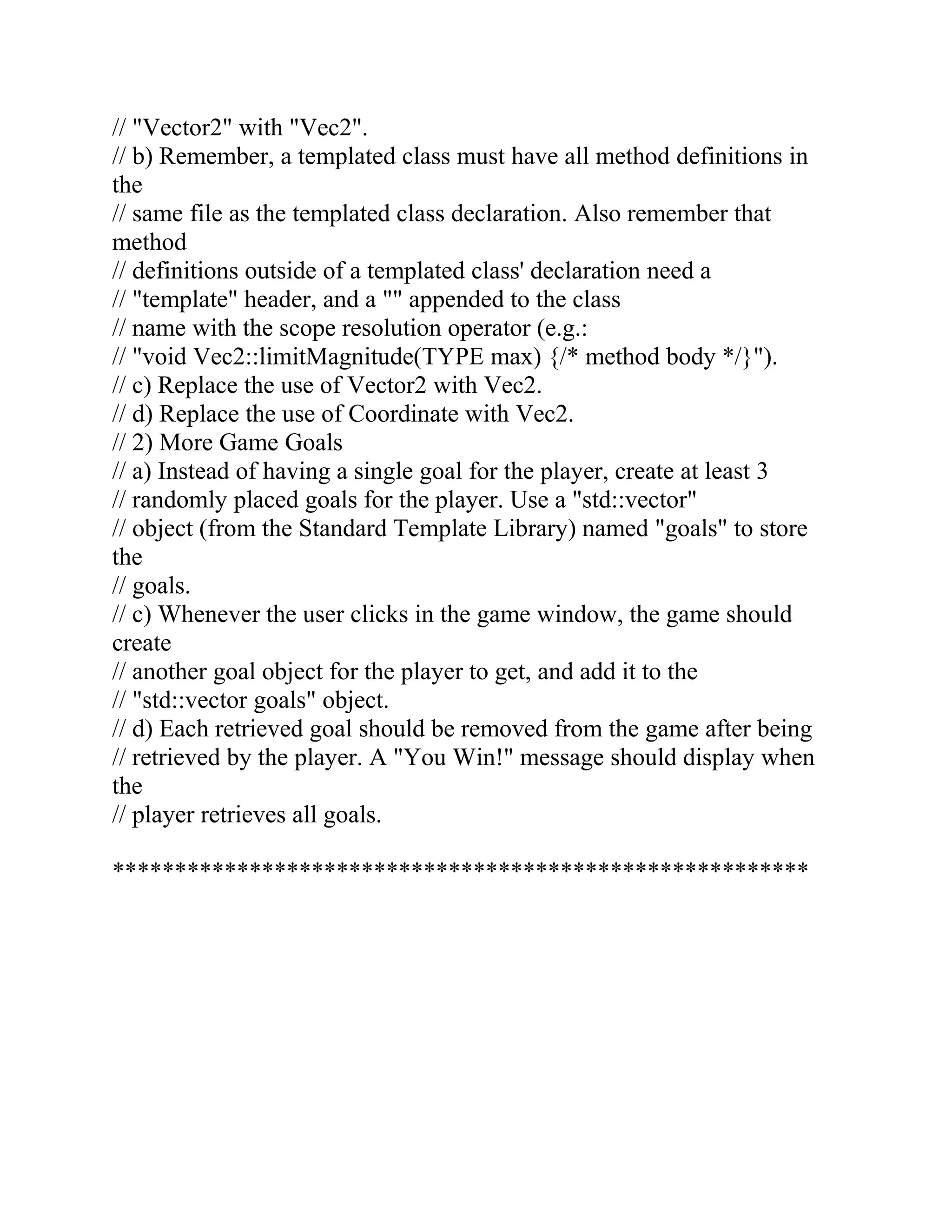 // "Vector2" with "Vec2".
// b) Remember, a templated class must have all method definitions in
the
// same file as the templated class declaration. Also remember that
method
// definitions outside of a templated class' declaration need a
// "template" header, and a "" appended to the class
// name with the scope resolution operator (e.g.:
// "void Vec2::limitMagnitude(TYPE max) {/* method body */}").
// c) Replace the use of Vector2 with Vec2.
// d) Replace the use of Coordinate with Vec2.
// 2) More Game Goals
// a) Instead of having a single goal for the player, create at least 3
// randomly placed goals for the player. Use a "std::vector"
// object (from the Standard Template Library) named "goals" to store
the
// goals.
// c) Whenever the user clicks in the game window, the game should
create
// another goal object for the player to get, and add it to the
// "std::vector goals" object.
// d) Each retrieved goal should be removed from the game after being
// retrieved by the player. A "You Win!" message should display when
the
// player retrieves all goals.
********************************************************
 