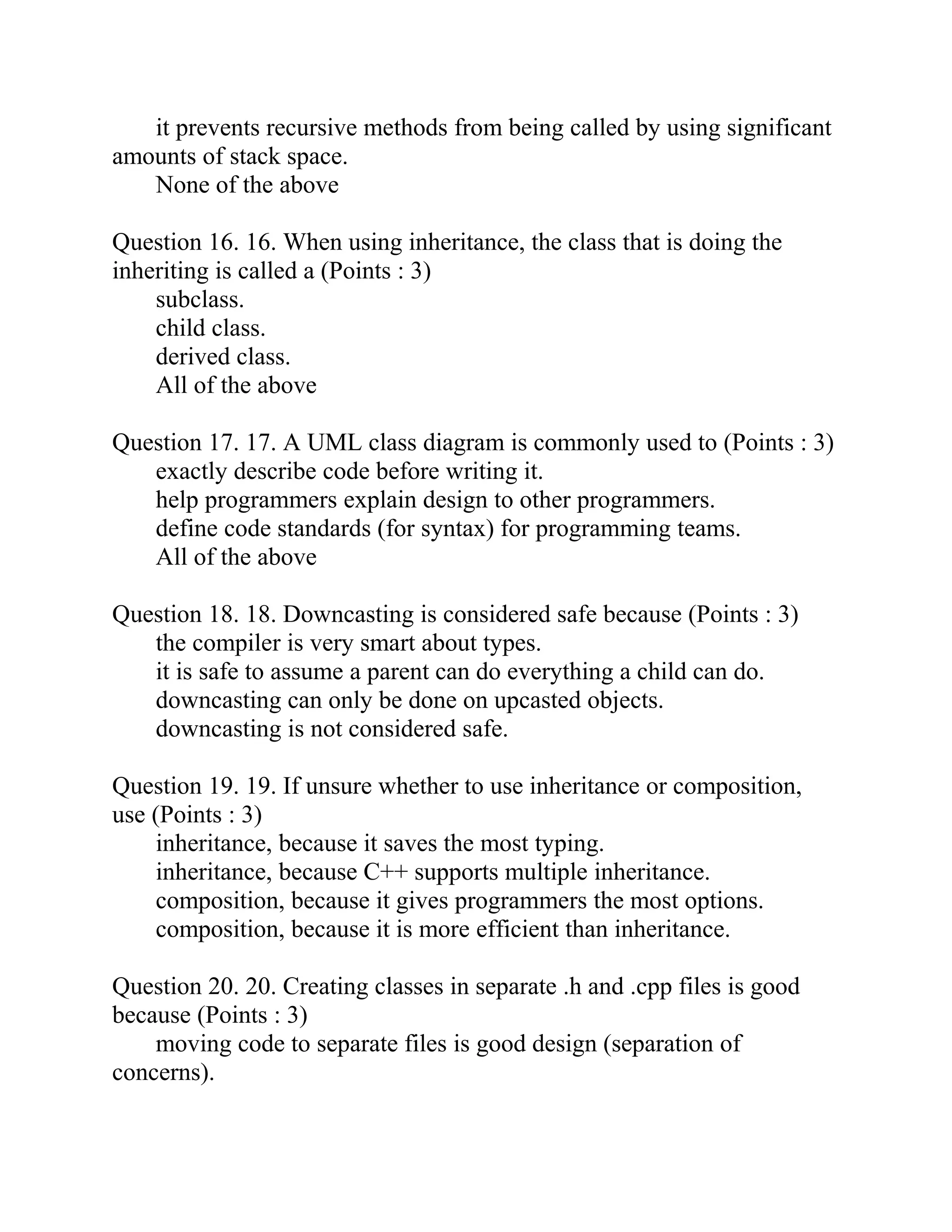 it prevents recursive methods from being called by using significant
amounts of stack space.
None of the above
Question 16. 16. When using inheritance, the class that is doing the
inheriting is called a (Points : 3)
subclass.
child class.
derived class.
All of the above
Question 17. 17. A UML class diagram is commonly used to (Points : 3)
exactly describe code before writing it.
help programmers explain design to other programmers.
define code standards (for syntax) for programming teams.
All of the above
Question 18. 18. Downcasting is considered safe because (Points : 3)
the compiler is very smart about types.
it is safe to assume a parent can do everything a child can do.
downcasting can only be done on upcasted objects.
downcasting is not considered safe.
Question 19. 19. If unsure whether to use inheritance or composition,
use (Points : 3)
inheritance, because it saves the most typing.
inheritance, because C++ supports multiple inheritance.
composition, because it gives programmers the most options.
composition, because it is more efficient than inheritance.
Question 20. 20. Creating classes in separate .h and .cpp files is good
because (Points : 3)
moving code to separate files is good design (separation of
concerns).
 