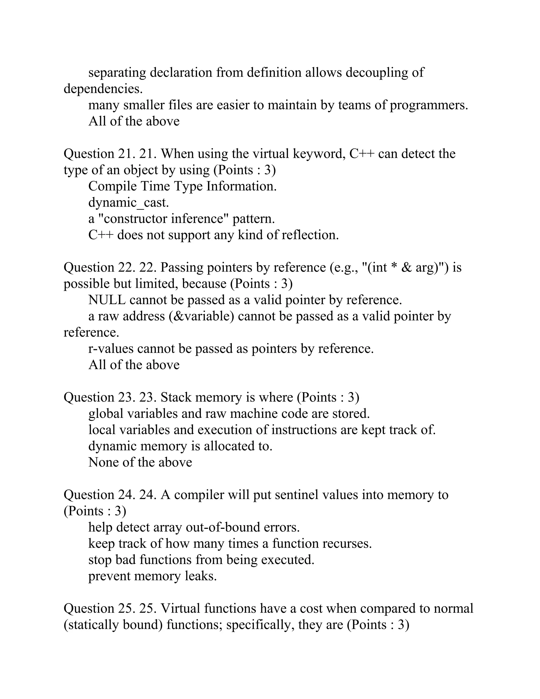 separating declaration from definition allows decoupling of
dependencies.
many smaller files are easier to maintain by teams of programmers.
All of the above
Question 21. 21. When using the virtual keyword, C++ can detect the
type of an object by using (Points : 3)
Compile Time Type Information.
dynamic_cast.
a "constructor inference" pattern.
C++ does not support any kind of reflection.
Question 22. 22. Passing pointers by reference (e.g., "(int * & arg)") is
possible but limited, because (Points : 3)
NULL cannot be passed as a valid pointer by reference.
a raw address (&variable) cannot be passed as a valid pointer by
reference.
r-values cannot be passed as pointers by reference.
All of the above
Question 23. 23. Stack memory is where (Points : 3)
global variables and raw machine code are stored.
local variables and execution of instructions are kept track of.
dynamic memory is allocated to.
None of the above
Question 24. 24. A compiler will put sentinel values into memory to
(Points : 3)
help detect array out-of-bound errors.
keep track of how many times a function recurses.
stop bad functions from being executed.
prevent memory leaks.
Question 25. 25. Virtual functions have a cost when compared to normal
(statically bound) functions; specifically, they are (Points : 3)
 