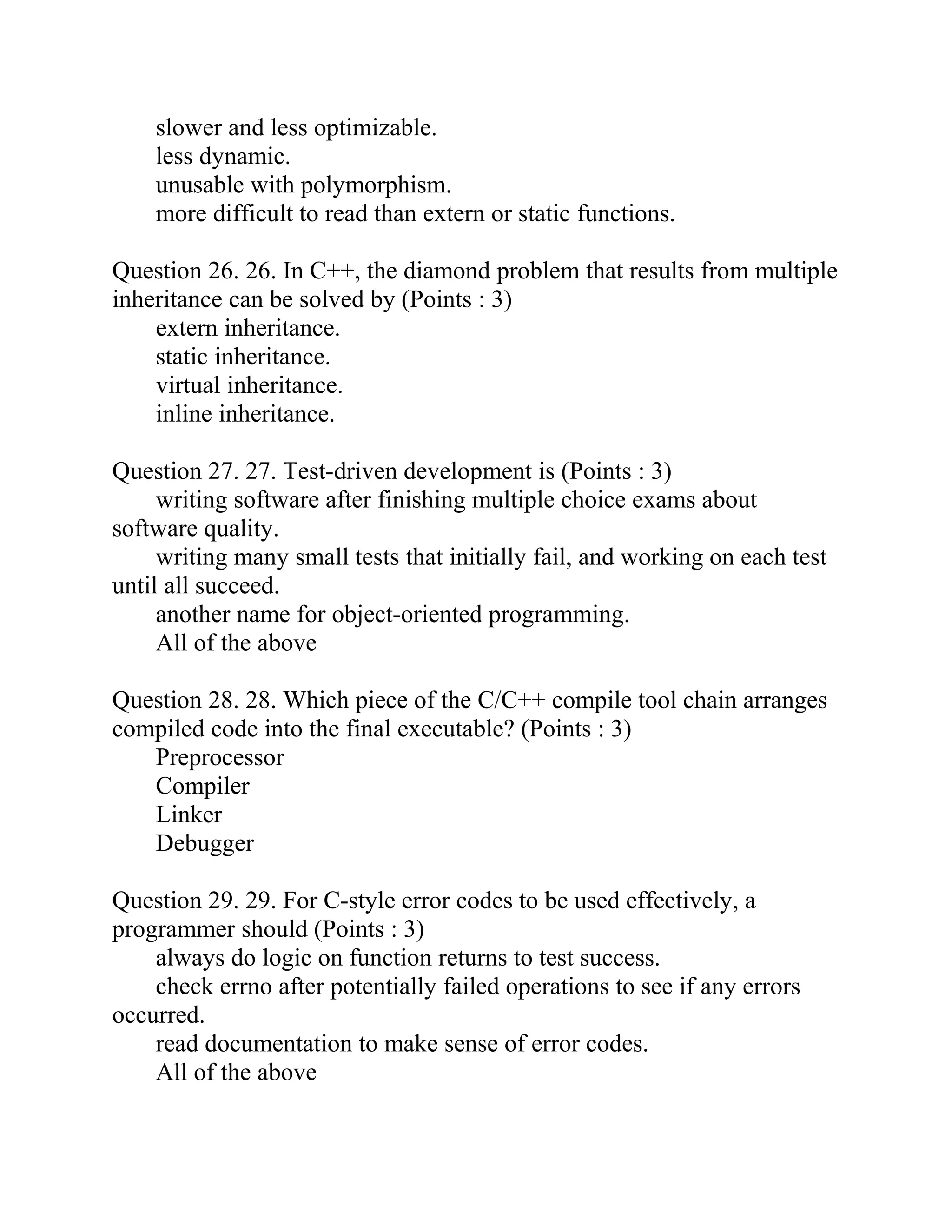 slower and less optimizable.
less dynamic.
unusable with polymorphism.
more difficult to read than extern or static functions.
Question 26. 26. In C++, the diamond problem that results from multiple
inheritance can be solved by (Points : 3)
extern inheritance.
static inheritance.
virtual inheritance.
inline inheritance.
Question 27. 27. Test-driven development is (Points : 3)
writing software after finishing multiple choice exams about
software quality.
writing many small tests that initially fail, and working on each test
until all succeed.
another name for object-oriented programming.
All of the above
Question 28. 28. Which piece of the C/C++ compile tool chain arranges
compiled code into the final executable? (Points : 3)
Preprocessor
Compiler
Linker
Debugger
Question 29. 29. For C-style error codes to be used effectively, a
programmer should (Points : 3)
always do logic on function returns to test success.
check errno after potentially failed operations to see if any errors
occurred.
read documentation to make sense of error codes.
All of the above
 