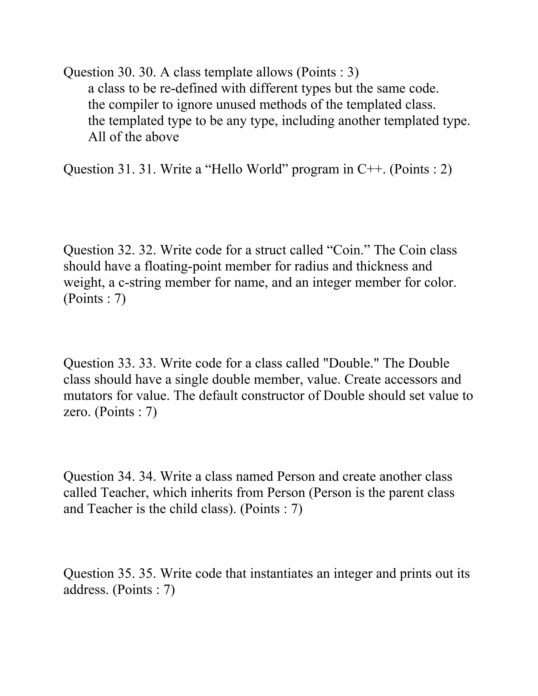 Question 30. 30. A class template allows (Points : 3)
a class to be re-defined with different types but the same code.
the compiler to ignore unused methods of the templated class.
the templated type to be any type, including another templated type.
All of the above
Question 31. 31. Write a “Hello World” program in C++. (Points : 2)
Question 32. 32. Write code for a struct called “Coin.” The Coin class
should have a floating-point member for radius and thickness and
weight, a c-string member for name, and an integer member for color.
(Points : 7)
Question 33. 33. Write code for a class called "Double." The Double
class should have a single double member, value. Create accessors and
mutators for value. The default constructor of Double should set value to
zero. (Points : 7)
Question 34. 34. Write a class named Person and create another class
called Teacher, which inherits from Person (Person is the parent class
and Teacher is the child class). (Points : 7)
Question 35. 35. Write code that instantiates an integer and prints out its
address. (Points : 7)
 