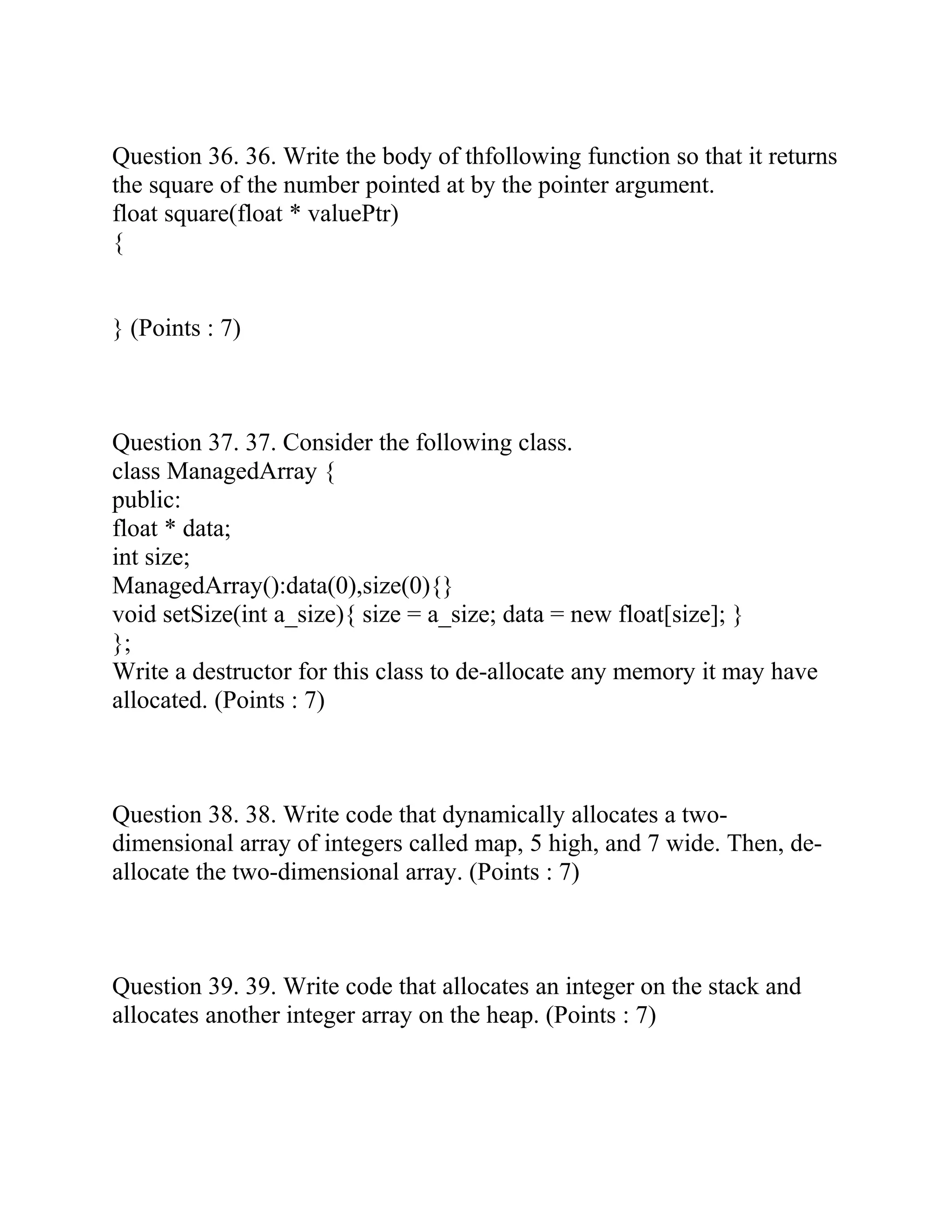 Question 36. 36. Write the body of thfollowing function so that it returns
the square of the number pointed at by the pointer argument.
float square(float * valuePtr)
{
} (Points : 7)
Question 37. 37. Consider the following class.
class ManagedArray {
public:
float * data;
int size;
ManagedArray():data(0),size(0){}
void setSize(int a_size){ size = a_size; data = new float[size]; }
};
Write a destructor for this class to de-allocate any memory it may have
allocated. (Points : 7)
Question 38. 38. Write code that dynamically allocates a two-
dimensional array of integers called map, 5 high, and 7 wide. Then, de-
allocate the two-dimensional array. (Points : 7)
Question 39. 39. Write code that allocates an integer on the stack and
allocates another integer array on the heap. (Points : 7)
 