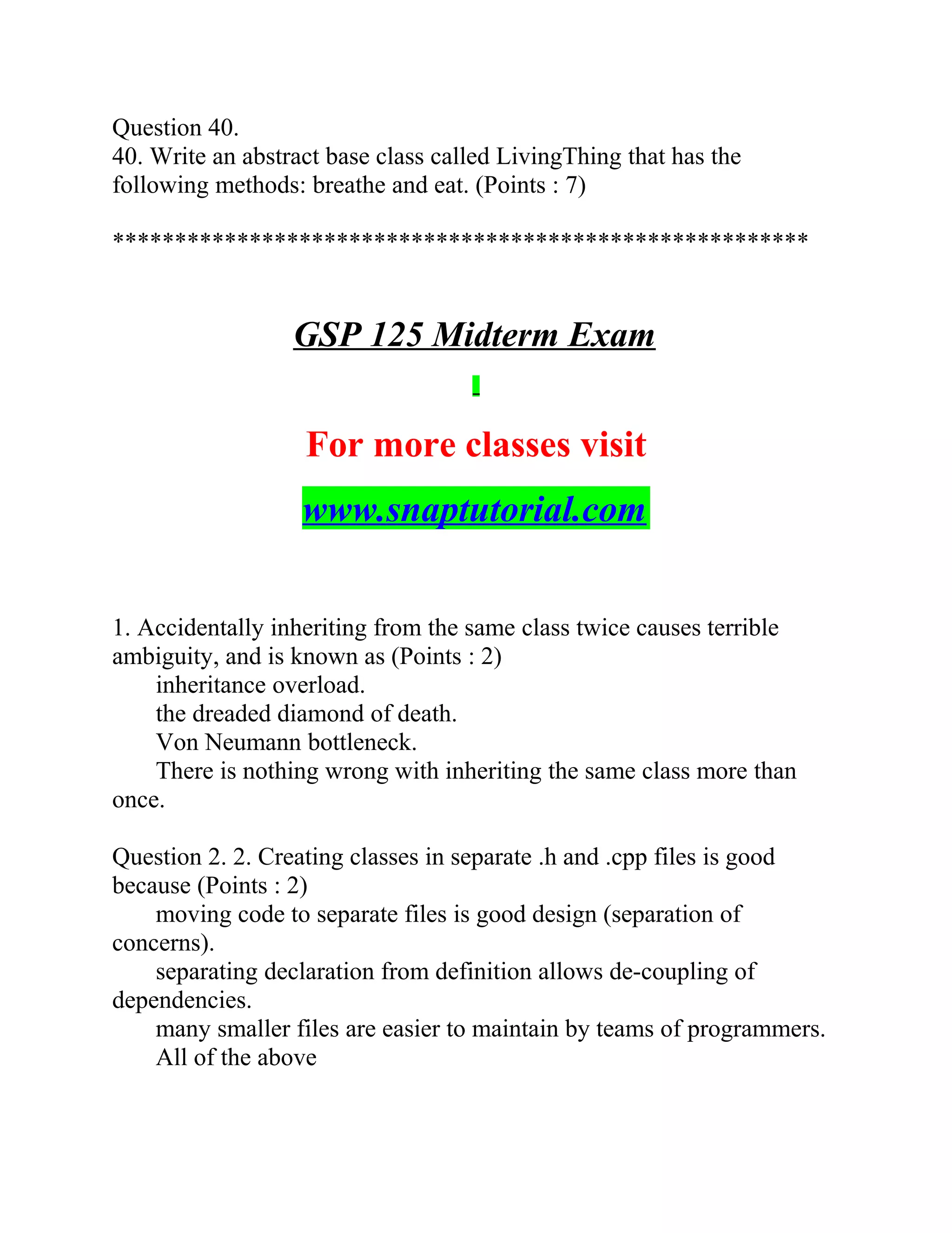 Question 40.
40. Write an abstract base class called LivingThing that has the
following methods: breathe and eat. (Points : 7)
********************************************************
GSP 125 Midterm Exam
For more classes visit
www.snaptutorial.com
1. Accidentally inheriting from the same class twice causes terrible
ambiguity, and is known as (Points : 2)
inheritance overload.
the dreaded diamond of death.
Von Neumann bottleneck.
There is nothing wrong with inheriting the same class more than
once.
Question 2. 2. Creating classes in separate .h and .cpp files is good
because (Points : 2)
moving code to separate files is good design (separation of
concerns).
separating declaration from definition allows de-coupling of
dependencies.
many smaller files are easier to maintain by teams of programmers.
All of the above
 