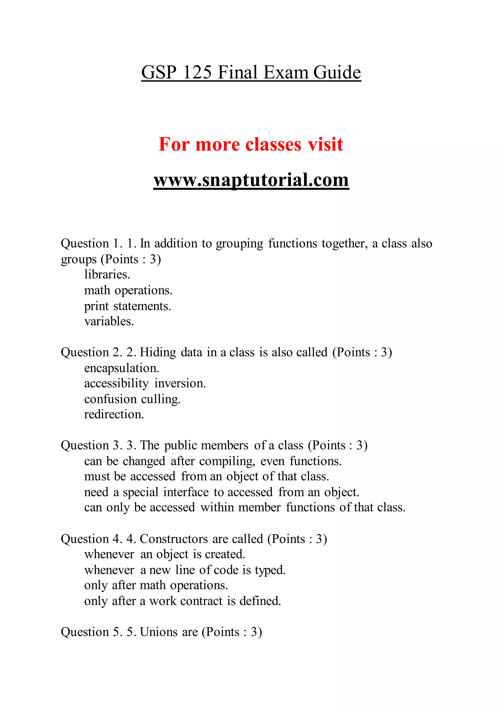 GSP 125 Final Exam Guide
For more classes visit
www.snaptutorial.com
Question 1. 1. In addition to grouping functions together, a class also
groups (Points : 3)
libraries.
math operations.
print statements.
variables.
Question 2. 2. Hiding data in a class is also called (Points : 3)
encapsulation.
accessibility inversion.
confusion culling.
redirection.
Question 3. 3. The public members of a class (Points : 3)
can be changed after compiling, even functions.
must be accessed from an object of that class.
need a special interface to accessed from an object.
can only be accessed within member functions of that class.
Question 4. 4. Constructors are called (Points : 3)
whenever an object is created.
whenever a new line of code is typed.
only after math operations.
only after a work contract is defined.
Question 5. 5. Unions are (Points : 3)
 