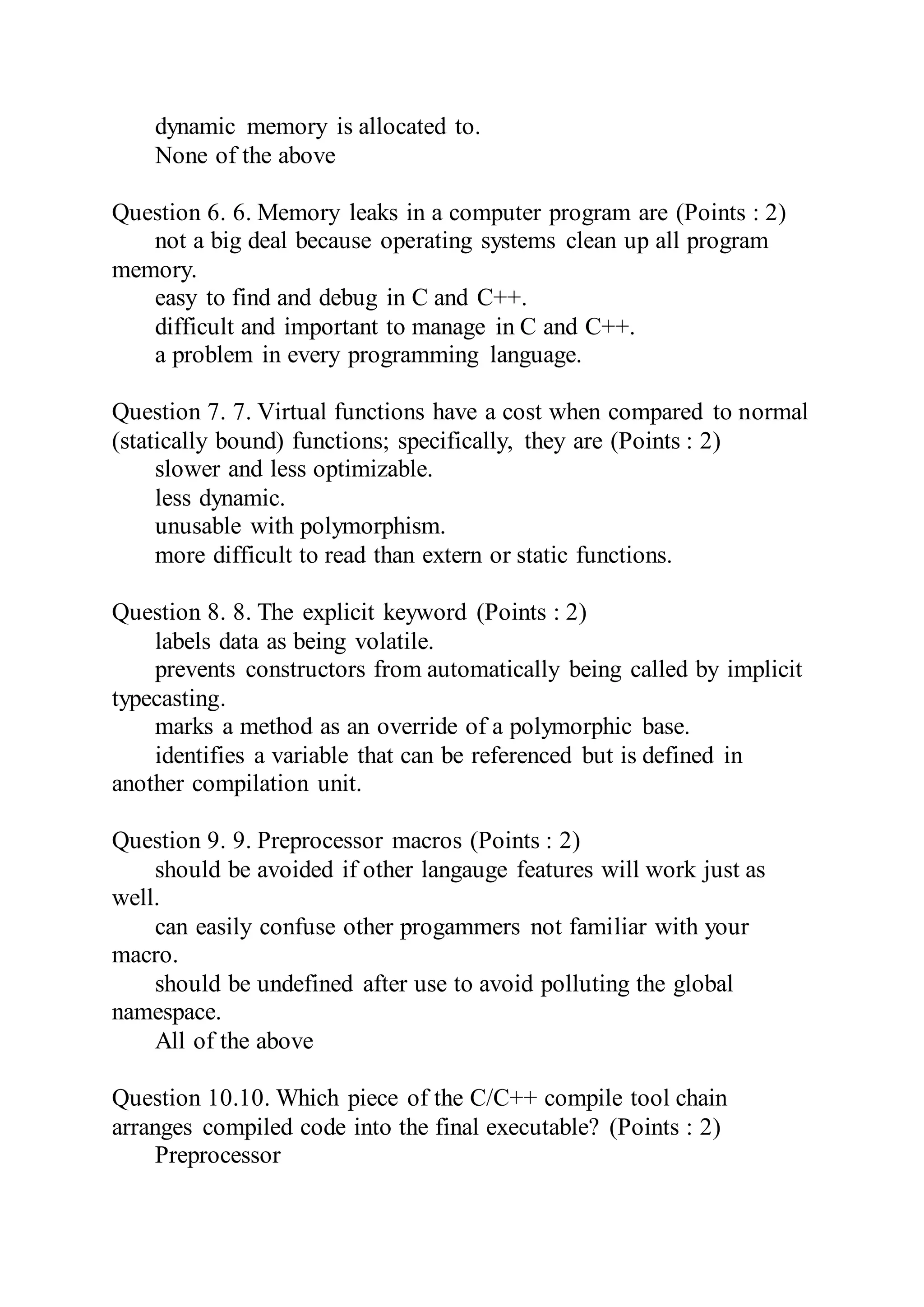 dynamic memory is allocated to.
None of the above
Question 6. 6. Memory leaks in a computer program are (Points : 2)
not a big deal because operating systems clean up all program
memory.
easy to find and debug in C and C++.
difficult and important to manage in C and C++.
a problem in every programming language.
Question 7. 7. Virtual functions have a cost when compared to normal
(statically bound) functions; specifically, they are (Points : 2)
slower and less optimizable.
less dynamic.
unusable with polymorphism.
more difficult to read than extern or static functions.
Question 8. 8. The explicit keyword (Points : 2)
labels data as being volatile.
prevents constructors from automatically being called by implicit
typecasting.
marks a method as an override of a polymorphic base.
identifies a variable that can be referenced but is defined in
another compilation unit.
Question 9. 9. Preprocessor macros (Points : 2)
should be avoided if other langauge features will work just as
well.
can easily confuse other progammers not familiar with your
macro.
should be undefined after use to avoid polluting the global
namespace.
All of the above
Question 10.10. Which piece of the C/C++ compile tool chain
arranges compiled code into the final executable? (Points : 2)
Preprocessor
 
